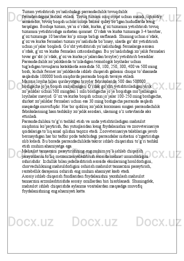 Tuxum yetishtirish yo’nalishidagi parrandachilik tovuqchilik
fermalaridagina tashkil etiladi. Tovuq tuxumi oziq-ovqat uchun mazali, iqtisodiy
samarador, tovuq boqish uchun ozuqa bazasi qulay bo’lgan hududlarda keng
tarqalgan. Boshqa tuxum, ya’ni o’rdak, kurka, g’oz tuxumini yetishtirish tovuq
tuxumini yetishtirishga nisbatan qimmat. O’rdak va kurka tuxumiga 3-4 barobar,
g’oz tuxumiga 10 barobar ko’p ozuqa birligi sarflanadi. Shuning uchun o’rdak,
g’oz va kurka fermalari tuxum yo’nalishida bo’lmay, ularda go’sht yetishtirish
uchun jo’jalar boqiladi. Go’sht yetishtirish yo’nalishidagi fermalarga asosan
o’rdak, g’oz va kurka fermalari ixtisoslashgan. Bu yo’nalishdagi xo’jalik fermalari
tovar go’sht (o’rdak, g’oz va kurka jo’jalaridan broyler) yetishtirib beradilar.
Parrandachilik xo’jaliklarida to’ziladigan texnologik loyihalar uchun
tug’adigan tovuqlarni kataklarda asrashda 50, 100, 250, 300, 400 va 500 ming
bosh; kichik fermer xo’jaliklarida ishlab chiqarish galasini chuqur to’shamada
saqlashda 100000 bosh miqdorda parranda boqish tavsiya etiladi.
Maxsus loyiha bilan qurilayotgan broyler fabrikalarida 500 dan 500000
boshgacha jo’ja boqish muljallangan. O’rdak go’shti yetishtiriladigan yirik
xo’jaliklar uchun 500 mingdan 1 mln boshgacha jo’ja boqishga mo’ljallangan
loyihalar mavjud. G’oz va kurka boqish uchun jo’jalar 100-250 ming boshgacha,
shirkat xo’jaliklar fermalari uchun esa 30 ming boshgacha parranda saqlash
maqsadga muvofiqdir. Har bir qishloq xo’jalik korxonasi singari parrandachilik
fabrikalarining ham tashkiliy xo’jalik asoslari, ularning o’z ustavlarida aks
ettiriladi.
Parrandachilikni to’g’ri tashkil etish va unda yetishtiriladigan mahsulot
miqdorini ko’paytirish, fan yutuqlaridan keng foydalanishni va zooveterinariya
qoidalariga to’liq amal qilishni taqozo etadi. Zooveterinariya talablariga javob
bermaydigan har bir tadbir poda tarkibidagi parrandalar nisbatini o’zgartirishga
olib keladi. Bu borada parrandachilikda takror ishlab chiqarishni to’g’ri tashkil
etish muhim ahamiyatga ega.
Mahsulot tannarxini pasaytirishning eng muhim yo’li ishlab chiqarish
jarayonlarini to’liq mexanizasiyalashtirish asosida mehnat unumdorligini
oshirishdir. Izchillik bilan jadallashtirish asosida ekinlarning hosildorligini,
chorvachilikning mahsuldorligini oshirish mahsulot tannarxini pasaytirish,
rentabellik darajasini oshirish eng muhim ahamiyat kasb etadi.
Asosiy ishlab chiqarish fondlaridan foydalanishni yaxshilash mahsulot
tannarxini arzonlashtirishda asosiy omillardan biri hisoblanadi. Shuningdek,
mahsulot ishlab chiqarishda aylanma vositalardan maqsadga muvofiq
foydalanishning eng ahamiyati katta. 