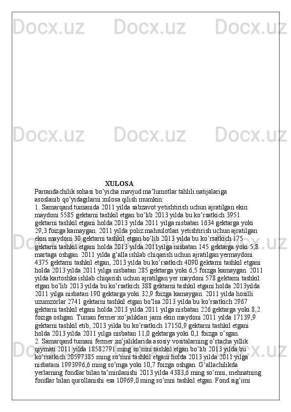                                           XULOSA 
Parrandachilik sohasi bo’yicha mavjud ma’lumotlar tahlili natijalariga
asoslanib qo’yidagilarni xulosa qilish mumkin:
1. Samarqand tumanida 2011 yilda sabzavot yetishtirish uchun ajratilgan ekin
maydoni 5585 gektarni tashkil etgan bo’lib 2013 yilda bu ko’rsatkich 3951
gektarni tashkil etgani holda 2013 yilda 2011 yilga nisbatan 1634 gektarga yoki
29,3 foizga kamaygan. 2011 yilda poliz mahsulotlari yetishtirish uchun ajratilgan
ekin maydoni 30 gektarni tashkil etgan bo’lib 2013 yilda bu ko’rsatkich 175
gektarni tashkil etgani holda 2013 yilda 2011yilga nisbatan 145 gektarga yoki 5,8
martaga oshgan. 2011 yilda g’alla ishlab chiqarish uchun ajratilgan yermaydoni
4375 gektarni tashkil etgan, 2013 yilda bu ko’rsatkich 4090 gektarni tashkil etgani
holda 2013 yilda 2011 yilga nisbatan 285 gektarga yoki 6,5 foizga kamaygan. 2011
yilda kartoshka ishlab chiqarish uchun ajratilgan yer maydoni 578 gektarni tashkil
etgan bo’lib 2013 yilda bu ko’rsatkich 388 gektarni tashkil etgani holda 2013yilda
2011 yilga nisbatan 190 gektarga yoki 32,9 foizga kamaygan. 2011 yilda hosilli
uzumzorlar 2741 gektarni tashkil etgan bo’lsa 2013 yilda bu ko’rsatkich 2967
gektarni tashkil etgani holda 2013 yilda 2011 yilga nisbatan 226 gektarga yoki 8,2
foizga oshgan. Tuman fermer xo’jaliklari jami ekin maydoni 2011 yilda 17139,9
gektarni tashkil etib, 2013 yilda bu ko’rsatkich 17150,9 gektarni tashkil etgani
holda 2013 yilda 2011 yilga nisbatan 11,0 gektarga yoki 0,1 foizga o’sgan.
2. Samarqand tumani fermer xo’jaliklarida asosiy vositalarning o’rtacha yillik
qiymati 2011 yilda 18582791 ming so’mni tashkil etgan bo’lib 2013 yilda bu
ko’rsatkich 20597385 ming so’mni tashkil etgani holda 2013 yilda 2011 yilga
nisbatani 1993996,6 ming so’mga yoki 10,7 foizga oshgan. G’allachilikda
yerlarning fondlar bilan ta’minlanishi 2013 yilda 4383,6 ming so’mni, mehnatning
fondlar bilan qurollanishi esa 10969,0 ming so’mni tashkil etgan. Fond sig’imi 