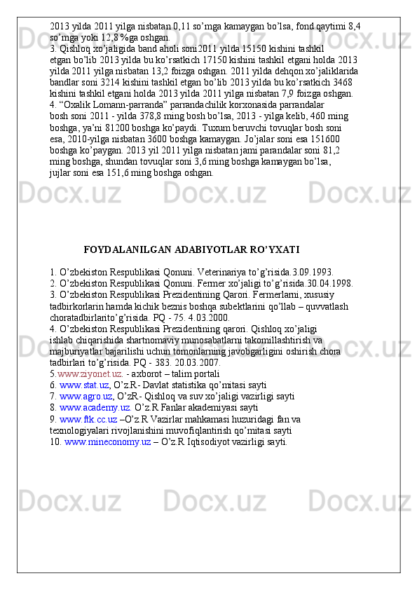 2013 yilda 2011 yilga nisbatan 0,11 so’mga kamaygan bo’lsa, fond qaytimi 8,4
so’mga yoki 12,8 %ga oshgan.
3. Qishloq xo’jaligida band aholi soni2011 yilda 15150 kishini tashkil
etgan bo’lib 2013 yilda bu ko’rsatkich 17150 kishini tashkil etgani holda 2013
yilda 2011 yilga nisbatan 13,2 foizga oshgan. 2011 yilda dehqon xo’jaliklarida
bandlar soni 3214 kishini tashkil etgan bo’lib 2013 yilda bu ko’rsatkich 3468
kishini tashkil etgani holda 2013 yilda 2011 yilga nisbatan 7,9 foizga oshgan.
4. “Oxalik Lomann-parranda” parrandachilik korxonasida parrandalar
bosh soni 2011 - yilda 378,8 ming bosh bo’lsa, 2013 - yilga kelib, 460 ming
boshga, ya’ni 81200 boshga ko’paydi. Tuxum beruvchi tovuqlar bosh soni
esa, 2010-yilga nisbatan 3600 boshga kamaygan. Jo’jalar soni esa 151600
boshga ko’paygan. 2013 yil 2011 yilga nisbatan jami parandalar soni 81,2
ming boshga, shundan tovuqlar soni 3,6 ming boshga kamaygan bo’lsa,
jujlar soni esa 151,6 ming boshga oshgan.
                                          
              FOYDALANILGAN ADABIYOTLAR RO’YXATI
1. O’zbekiston Respublikasi Qonuni. Veterinariya to’g’risida.3.09.1993.
2. O’zbekiston Respublikasi Qonuni. Fermer xo’jaligi to’g’risida.30.04.1998.
3. O’zbekiston Respublikasi Prezidentining Qarori. Fermerlarni, xususiy
tadbirkorlarin hamda kichik beznis boshqa subektlarini qo’llab – quvvatlash 
choratadbirlarito’g’risida. PQ - 75. 4.03.2000.
4. O’zbekiston Respublikasi Prezidentining qarori. Qishloq xo’jaligi
ishlab chiqarishida shartnomaviy munosabatlarni takomillashtirish va
majburiyatlar bajarilishi uchun tomonlarning javobgarligini oshirish chora
tadbirlari to’g’risida. PQ - 383. 20.03.2007.
5. www.ziyonet.uz . - axborot – talim portali
6.  www.stat.uz , O’z.R- Davlat statistika qo’mitasi sayti
7.  www.agro.uz , O’zR- Qishloq va suv xo’jaligi vazirligi sayti
8.  www.academy.uz.  O’z.R Fanlar akademiyasi sayti
9.  www.ftk.cc.uz  –O’z.R Vazirlar mahkamasi huzuridagi fan va
texnologiyalari rivojlanishini muvofiqlantirish qo’mitasi sayti
10.  www.mineconomy.uz  – O’z.R Iqtisodiyot vazirligi sayti. 