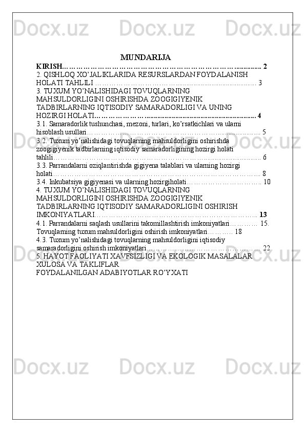                                          MUNDARIJA
KIRISH………………………………………………………………............... 2
2. QISHLOQ XO’JALIKLARIDA RESURSLARDAN FOYDALANISH
HOLATI TAHLILI ……………………….……............................................. 3
3. TUXUM YO’NALISHIDAGI TOVUQLARNING
MAHSULDORLIGINI OSHIRISHDA ZOOGIGIYENIK
TADBIRLARNING IQTISODIY SAMARADORLIGI VA UNING
HOZIRGI HOLATI ………………….............................................................. 4
3.1. Samaradorlik tushunchasi, mezoni, turlari, ko’rsatkichlari va ularni
hisoblash usullari………………………………………………......................... 5
3.2. Tuxum yo’nalishidagi tovuqlarning mahsuldorligini oshirishda
zoogigiyenik tadbirlarning iqtisodiy samaradorligining hozirgi holati
tahlili………………………………………………………................................ 6
3.3. Parrandalarni oziqlantirishda gigiyena talablari va ularning hozirgi
holati………………………………………………………………………….... 8
3.4. Inkubatsiya gigiyenasi va ularning hozirgiholati………………………….. 10
4. TUXUM YO’NALISHIDAGI TOVUQLARNING
MAHSULDORLIGINI OSHIRISHDA ZOOGIGIYENIK
TADBIRLARNING IQTISODIY SAMARADORLIGINI OSHIRISH
IMKONIYATLARI…………………………………………………………...  13
4.1. Parrandalarni saqlash usullarini takomillashtirish imkoniyatlari………… 15. 
Tovuqlarning tuxum mahsuldorligini oshirish imkoniyatlari……….. 18
4.3. Tuxum yo’nalishidagi tovuqlarning mahsuldorligini iqtisodiy
samaradorligini oshirish imkoniyatlari………………………………………… 22
5. HAYOT FAOLIYATI XAVFSIZLIGI VA EKOLOGIK MASALALAR
XULOSA VA TAKLIFLAR
FOYDALANILGAN ADABIYOTLAR RO’YXATI 