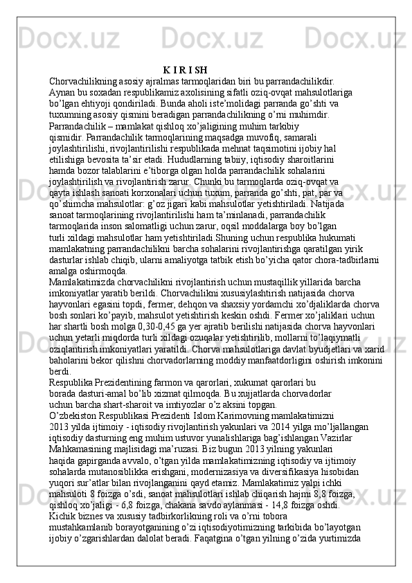                                                K I R I SH
Chorvachilikning asosiy ajralmas tarmoqlaridan biri bu parrandachilikdir.
Aynan bu soxadan respublikamiz axolisining sifatli oziq-ovqat mahsulotlariga
bo’lgan ehtiyoji qondiriladi. Bunda aholi iste’molidagi parranda go’shti va
tuxumning asosiy qismini beradigan parrandachilikning o’rni muhimdir.
Parrandachilik – mamlakat qishloq xo’jaligining muhim tarkibiy
qismidir. Parrandachilik tarmoqlarining maqsadga muvofiq, samarali
joylashtirilishi, rivojlantirilishi respublikada mehnat taqsimotini ijobiy hal
etilishiga bevosita ta’sir etadi. Hududlarning tabiiy, iqtisodiy sharoitlarini
hamda bozor talablarini e’tiborga olgan holda parrandachilik sohalarini
joylashtirilish va rivojlantirish zarur. Chunki bu tarmoqlarda oziq-ovqat va
qayta ishlash sanoati korxonalari uchun tuxum, parranda go’shti, pat, par va
qo’shimcha mahsulotlar: g’oz jigari kabi mahsulotlar yetishtiriladi. Natijada
sanoat tarmoqlarining rivojlantirilishi ham ta’minlanadi, parrandachilik
tarmoqlarida inson salomatligi uchun zarur, oqsil moddalarga boy bo’lgan
turli xildagi mahsulotlar ham yetishtiriladi.Shuning uchun respublika hukumati 
mamlakatning parrandachilikni barcha sohalarini rivojlantirishga qaratilgan yirik 
dasturlar ishlab chiqib, ularni amaliyotga tatbik etish bo’yicha qator chora-tadbirlarni 
amalga oshirmoqda.
Mamlakatimizda chorvachilikni rivojlantirish uchun mustaqillik yillarida barcha 
imkoniyatlar yaratib berildi. Chorvachilikni xususiylashtirish natijasida chorva 
hayvonlari egasini topdi, fermer, dehqon va shaxsiy yordamchi xo’djaliklarda chorva 
bosh sonlari ko’payib, mahsulot yetishtirish keskin oshdi. Fermer xo’jaliklari uchun 
har shartli bosh molga 0,30-0,45 ga yer ajratib berilishi natijasida chorva hayvonlari 
uchun yetarli miqdorda turli xildagi ozuqalar yetishtirilib, mollarni to’laqiymatli 
oziqlantirish imkoniyatlari yaratildi. Chorva mahsulotlariga davlat byudjetlari va xarid 
baholarini bekor qilishni chorvadorlarning moddiy manfaatdorligini oshirish imkonini 
berdi.
Respublika Prezidentining farmon va qarorlari, xukumat qarorlari bu
borada dasturi-amal bo’lib xizmat qilmoqda. Bu xujjatlarda chorvadorlar
uchun barcha shart-sharoit va imtiyozlar o’z aksini topgan.
O’zbekiston Respublikasi Prezidenti Islom Karimovning mamlakatimizni
2013 yilda ijtimoiy - iqtisodiy rivojlantirish yakunlari va 2014 yilga mo’ljallangan
iqtisodiy dasturning eng muhim ustuvor yunalishlariga bag’ishlangan Vazirlar
Mahkamasining majlisidagi ma’ruzasi. Biz bugun 2013 yilning yakunlari
haqida gapirganda avvalo, o’tgan yilda mamlakatimizning iqtisodiy va ijtimoiy
sohalarda mutanosiblikka erishgani, modernizasiya va diversifikasiya hisobidan
yuqori sur’atlar bilan rivojlanganini qayd etamiz. Mamlakatimiz yalpi ichki
mahsuloti 8 foizga o’sdi, sanoat mahsulotlari ishlab chiqarish hajmi 8,8 foizga,
qishloq xo’jaligi - 6,8 foizga, chakana savdo aylanmasi - 14,8 foizga oshdi.
Kichik biznes va xususiy tadbirkorlikning roli va o’rni tobora
mustahkamlanib borayotganining o’zi iqtisodiyotimizning tarkibida bo’layotgan
ijobiy o’zgarishlardan dalolat beradi. Faqatgina o’tgan yilning o’zida yurtimizda 