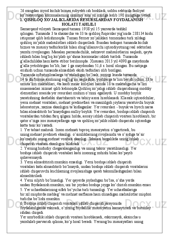 26 mingdan ziyod kichik biznes subyekti ish boshladi, ushbu sektorda faoliyat
ko’rsatayotgan korxonalarning umumiy soni yil oxiriga kelib 190 mingtaga yetadi.
1. QISHLOQ XO’JALIKLARIDA RESURSLARDAN FOYDALANISH
                                          HOLATI TAHLILI
Samarqand viloyati Samaqand tumani 1938 yil 15 yanvarda tashkil
qilingan. Tumanda 3 ta shaxarcha va 33 ta qishloq fuqorolar yig’inida 238134 kishi
istiqomat qilib kelishmoqda. Tuman fermer xo’jaliklari tomonidan turli xildagi
qishloq xo’jalik mahsulotlari ishlab chiqariladi. Bundan tashqari tumanda kichik
biznes va xususiy tadbirkorlik bilan shug’ullanuvchi iqtisodiyotning real sektorlari
yaxshi rivojlangan. Masalan parrandachilik, sabzavot mahsulotlarini saqlash, qayta
ishlash bilan bog’liq ko’plab qo’shma korxonalar ishlab turibdi. Tumanda
g’allachilikka ham katta etibor berilmoqda. Xususan 2013 yil 4090 ga maydonda
g’alla yetishtirgan bo’lib, har 1 ga maydondan 51,6 s. hosil olingan. Bu natijaga
erishish uchun tumanda almashlab ekish tadbirlari olib borilgan.
Tumanda infratuzilmalarga to’xtaladigan bo’lsak, xozirgi kunda tumanda
14 ta shifoxona axolining sog’lig’ini saqlashda, yoshlarga ta’lim berish uchun 33 ta
umuta’lim maktablari, 4ta kasb xunar kolejlari hamda 18 ta maktabgacha ta’lim
muassasalari xizmat qilib kelmoqda.Qishloq xo’jaligi ishlab chiqarishning moddiy 
elementlari orasida yer resurslari muhim o’rinni egallaydi. U moddiy boylik 
yaratishning dastlabki shartsharoiti va tabiiy asosi hisoblanadi. Klassik iqtisodchilar, 
yerni mehnat vositalari, mehnat predmetlari va manzilgoh joylarni yaratuvchi buyuk 
laboratoriya, xazina ekanligini ta’kidlaganlar. Yer resurslari - buyuk va hyech narsa 
bilan almashtirib bo’lmaydigan milliy boylik. Yer resurslari, boshqa ishlab chiqarish 
vositalardan tubdan farq qilgani holda, asosiy ishlab chiqarish vositasi hisoblanib, bir 
qator o’ziga xos xususiyatlarga ega va qishloq xo’jalik ishlab chiqarishi iqtisodiga 
katta tasir ko’rsatadi.
1. Yer tabiat mahsuli. Inson mehnati tuproq xususiyatini o’zgartiradi, bu
uning mehnat predmeti ekanligi. o’simliklarning rivojlanishi va o’sishga ta’sir
ko’rsatishi uning mehnat vositasi ekanligi. Ikkalasi birgalikda uning ishlab
chiqarish vositasi ekanligini bildiradi.
2. Yerning hududiy chegaralanganligi va uning takror yaratilmasligi. Yer
boshqa ishlab chiqarish vositalari kabi insonnig xohishi bilan ko’payib
qolavermaydi.
3. Yerni almashtirish mumkin emasligi. Yerni boshqa ishlab chiqarish
vositalari kabi almashtirib bo’lmaydi, undan boshqa ishlab chiqarish vositalarini
ishlab chiqaruvchi kuchlarning rivojlanishiga qarab takomillashganlari bilan
almashtiriladi.
4. Yerni siljitib bo’lmasligi. Yer qayerda joylashgan bo’lsa, o’sha yerda
undan foydalanish mumkin, uni bir joydan boshqa joyga ko’chirish mumkin emas.
5. Yer uchastkalarining sifati bo’yicha turli tumanligi. Yer uchastkalariga
bir xil miqdorda mablag’ va mehnat sarflansa ham olinadigan mahsulotlar miqdori
turlicha bo’lishi mumkin.
6. Boshqa ishlab chiqarish vositalari ishlab chiqarish jarayonida
foydalanilganda eskiradi, o’zining foydalilik xususiyatini kamaytiradi va butunlay
ishdan chiqadi.
Yer umrbodlik ishlab chiqarish vositasi hisoblanadi, eskirmaydi, aksincha u
yaxshilab parvarish qilinsa, ko’p hosil beradi. Yerning bu xususiyatlari uning 