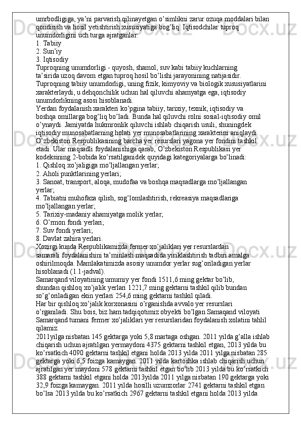 umrbodligiga, ya’ni parvarish qilinayetgan o’simlikni zarur ozuqa moddalari bilan
qondirish va hosil yetishtirish xususiyatiga bog’liq. Iqtisodchilar tuproq
unumdorligini uch turga ajratganlar:
1. Tabiiy
2. Sun’iy
3. Iqtisodiy
Tuproqning unumdorligi - quyosh, shamol, suv kabi tabiiy kuchlarning
ta’sirida uzoq davom etgan tuproq hosil bo’lishi jarayonining natijasidir.
Tuproqning tabiiy unumdorligi, uning fizik, kimyoviy va biologik xususiyatlarini
xarakterlaydi, u dehqonchilik uchun hal qiluvchi ahamyatga ega, iqtisodiy
unumdorlikning asosi hisoblanadi.
Yerdan foydalanish xarakteri ko’pgina tabiiy, tarixiy, texnik, iqtisodiy va
boshqa omillarga bog’liq bo’ladi. Bunda hal qiluvchi rolni sosial-iqtisodiy omil
o’ynaydi. Jamiyatda hukmronlik qiluvchi ishlab chiqarish usuli, shuningdek
iqtisodiy munosabatlarning holati yer munosabatlarining xarakterini aniqlaydi.
O’zbekiston Respublikasining barcha yer resurslari yagona yer fondini tashkil
etadi. Ular maqsadli foydalanishiga qarab, O’zbekiston Respublikasi yer
kodeksining 2-bobida ko’rsatilganidek quyidagi kategoriyalarga bo’linadi:
1. Qishloq xo’jaligiga mo’ljallangan yerlar;
2. Aholi punktlarining yerlari;
3. Sanoat, transport, aloqa, mudofaa va boshqa maqsadlarga mo’ljallangan
yerlar;
4. Tabiatni muhofaza qilish, sog’lomlashtirish, rekreasiya maqsadlariga
mo’ljallangan yerlar;
5. Tarixiy-madaniy ahamiyatga molik yerlar;
6. O’rmon fondi yerlari;
7. Suv fondi yerlari;
8. Davlat zahira yerlari.
Xozirgi kunda Respublikamizda fermer xo’jaliklari yer resurslardan
samarali foydalanishini ta’minlash maqsadida yiriklashtirish tadbiri amalga
oshirilmoqda. Mamlakatimizda asosiy unumdor yerlar sug’oriladigan yerlar
hisoblanadi (1.1-jadval).
Samarqand viloyatining umumiy yer fondi 1511,6 ming gektar bo’lib,
shundan qishloq xo’jalik yerlari 1221,7 ming gektarni tashkil qilib bundan
so’g’oriladigan ekin yerlari 254,6 ming gektarni tashkil qiladi.
Har bir qishloq xo’jalik korxonasini o’rganishda avvalo yer resurslari
o’rganiladi. Shu bois, biz ham tadqiqotimiz obyekti bo’lgan Samaqand viloyati
Samarqand tumani fermer xo’jaliklari yer resurslaridan foydalanish xolatini tahlil
qilamiz.
2011yilga nisbatan 145 gektarga yoki 5,8 martaga oshgan. 2011 yilda g’alla ishlab
chiqarish uchun ajratilgan yermaydoni 4375 gektarni tashkil etgan, 2013 yilda bu
ko’rsatkich 4090 gektarni tashkil etgani holda 2013 yilda 2011 yilga nisbatan 285
gektarga yoki 6,5 foizga kamaygan. 2011 yilda kartoshka ishlab chiqarish uchun
ajratilgan yer maydoni 578 gektarni tashkil etgan bo’lib 2013 yilda bu ko’rsatkich
388 gektarni tashkil etgani holda 2013yilda 2011 yilga nisbatan 190 gektarga yoki
32,9 foizga kamaygan. 2011 yilda hosilli uzumzorlar 2741 gektarni tashkil etgan
bo’lsa 2013 yilda bu ko’rsatkich 2967 gektarni tashkil etgani holda 2013 yilda 