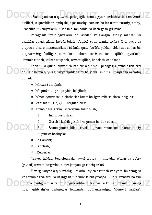 Buning uchun o`qituvchi pedagogik texnologiyani tanlashda dars mavzusi,
tuzilishi, o`quvchilarni qiziqishi, agar musiqa darslari bo`lsa ularni nazariy, amliy,
ijrochilik imkoniyatlarini hisobga olgan holda qo`llashiga to`gri keladi. 
Pedagogik   texnologiyalarni   qo`llashdan   ko`zlangan   asosiy   maqsad   va
vazifalar   quyidagilarni   ko`zda   tutadi:   Tashkil   etish,   hamkorlikda   (   O`qituvchi   va
o`quvchi o`zaro munosabatlari ) ishlash, guruh bo`lib, yakka holda ishlash, har bir
o`quvchining   faolligini   ta`minlash,   takomillashtirish,   tahlil   qilish,   qiyoslash,
umumlashtirish, xulosa chiqarish, nazorat qilish, baholash va hokazo. 
Fanlarni   o`qitish   jarayonida   har   bir   o`qituvchi   pedagogik   texnologiyalarni
qo`llash uchun quyidagi tayyorgarlik tizimi bo`yicha ish tutishi maqsadga muvofiq
bo`ladi: 
Mavzuni aniqlash; 
Maqsadni to`g`ri qo`yish, belgilash; 
Mavzu yuzasidan o`zlashtirish lozim bo`lgan kalit so`zlarni belgilash; 
Vazifalarni 1,2,3,4 . belgilab olish;
Texnologik jarayon senariysini tuzib olish;
1. Individual ishlash; 
2. Guruh ( kichik guruh ) va jamoa bo`lib ishlash; 
3. Butun   jamoa   bilan   savol     javob,   munozara,   klaster,   aqliy	

hujum va boshqalar.                
Reglament; 
Baholash;
 Xulosalash;
Tayyor   holdagi   texnologiyalar   avval   tajriba     sinovdan   o`tgan   va   ijobiy	

(yuqori) samara berganlari o`quv jarayoniga tadbiq etiladi. 
Hozirgi vaqtda o`quv mashg`ulotlarini loyihalashtirish va ayrim fanlargagina
xos texnologiyalarni qo`llashga ham e`tibor kuchaymoqda. Xuddi shunday holatni
musiqa   mashg`ulotlarini   texnologiyalashtirish   tajribasida   ko`rish   mumkin.   Bunga
misol   qilib   ilg`or   pedagoglar   tomonidan   qo`llanilayotgan   Konsert   darslari ,	
 
11 