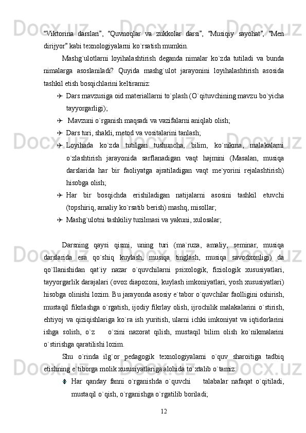 Viktorina   darslari ,   Quvnoqlar   va   zukkolar   darsi ,   Musiqiy   sayohat ,   Men      
dirijyor  kabi texnologiyalarni ko`rsatish mumkin. 	

Mashg`ulotlarni   loyihalashtirish   deganda   nimalar   ko`zda   tutiladi   va   bunda
nimalarga   asoslaniladi?   Quyida   mashg`ulot   jarayonini   loyihalashtirish   asosida
tashkil etish bosqichlarini keltiramiz: 
 Dars mavzusiga oid materiallarni to`plash (O`qituvchining mavzu bo`yicha
tayyorgarligi); 
  Mavzuni o`rganish maqsadi va vazifalarni aniqlab olish; 
 Dars turi, shakli, metod va vositalarini tanlash; 
 Loyihada   ko`zda   tutilgan   tushuncha,   bilim,   ko`nikma,   malakalarni
o`zlashtirish   jarayonida   sarflanadigan   vaqt   hajmini   (Masalan,   musiqa
darslarida   har   bir   faoliyatga   ajratiladigan   vaqt   me`yorini   rejalashtirish)
hisobga olish; 
 Har   bir   bosqichda   erishiladigan   natijalarni   asosini   tashkil   etuvchi
(topshiriq, amaliy ko`rsatib berish) mashq, misollar; 
 Mashg`ulotni tashkiliy tuzilmasi va yakuni, xulosalar; 
Darsning   qaysi   qismi,   uning   turi   (ma`ruza,   amaliy,   seminar,   musiqa
darslarida   esa   qo`shiq   kuylash,   musiqa   tinglash,   musiqa   savodxonligi)   da
qo`llanishidan   qat`iy   nazar   o`quvchilarni   psixologik,   fiziologik   xususiyatlari,
tayyorgarlik darajalari (ovoz diapozoni, kuylash imkoniyatlari, yosh xususiyatlari)
hisobga olinishi lozim. Bu jarayonda asosiy e`tabor o`quvchilar faolligini oshirish,
mustaqil  fikrlashga o`rgatish, ijodiy fikrlay olish, ijrochilik malakalarini o`stirish,
ehtiyoj  va  qiziqishlariga  ko`ra ish  yuritish,  ularni   ichki  imkoniyat   va iqtidorlarini
ishga   solish,   o`z     o`zini   nazorat   qilish,   mustaqil   bilim   olish   ko`nikmalarini	

o`stirishga qaratilishi lozim. 
Shu   o`rinda   ilg`or   pedagogik   texnologiyalarni   o`quv   sharoitiga   tadbiq
etishning e`tiborga molik xususiyatlariga alohida to`xtalib o`tamiz: 
Har   qanday   fanni   o`rganishda   o`quvchi     talabalar   nafaqat   o`qitiladi,	

mustaqil o`qish, o`rganishga o`rgatilib boriladi; 
12 