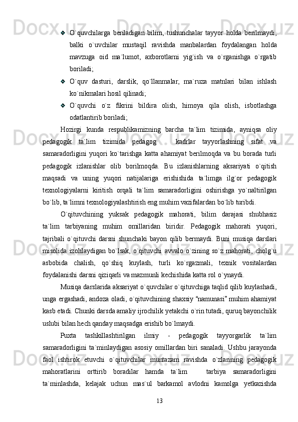 O`quvchilarga   beriladigan   bilim,   tushunchalar   tayyor   holda   berilmaydi,
balki   o`uvchilar   mustaqil   ravishda   manbalardan   foydalangan   holda
mavzuga   oid   ma`lumot,   axborotlarni   yig`ish   va   o`rganishga   o`rgatib
boriladi; 
O`quv   dasturi,   darslik,   qo`llanmalar,   ma`ruza   matnlari   bilan   ishlash
ko`nikmalari hosil qilinadi; 
O`quvchi   o`z   fikrini   bildira   olish,   himoya   qila   olish,   isbotlashga
odatlantirib boriladi;  
Hozirgi   kunda   respublikamizning   barcha   ta`lim   tizimida,   ayniqsa   oliy
pedagogik   ta`lim   tizimida   pedagog     kadrlar   tayyorlashning   sifat   va
samaradorligini   yuqori   ko`tarishga   katta   ahamiyat   berilmoqda   va   bu   borada   turli
pedagogik   izlanishlar   olib   borilmoqda.   Bu   izlanishlarning   aksariyati   o`qitish
maqsadi   va   uning   yuqori   natijalariga   erishishida   ta`limga   ilg`or   pedagogik
texnologiyalarni   kiritish   orqali   ta`lim   samaradorligini   oshirishga   yo`naltirilgan
bo`lib, ta`limni texnologiyalashtirish eng muhim vazifalardan bo`lib turibdi. 
O`qituvchining   yuksak   pedagogik   mahorati,   bilim   darajasi   shubhasiz
ta`lim tarbiyaning   muhim   omillaridan   biridir.   Pedagogik   mahorati   yuqori,	

tajribali   o`qituvchi   darsni   shunchaki   bayon   qilib   bermaydi.   Buni   musiqa   darslari
misolida   izohlaydigan   bo`lsak,   o`qituvchi   avvalo   o`zining   so`z   mahorati,   cholg`u
asbobida   chalish,   qo`shiq   kuylash,   turli   ko`rgazmali,   texnik   vositalardan
foydalanishi darsni qiziqarli va mazmunli kechishida katta rol o`ynaydi. 
Musiqa darslarida aksariyat o`quvchilar o`qituvchiga taqlid qilib kuylashadi,
unga ergashadi, andoza oladi, o`qituvchining shaxsiy  namunasi  muhim ahamiyat	
 
kasb etadi. Chunki darsda amaliy ijrochilik yetakchi o`rin tutadi, quruq bayonchilik
uslubi bilan hech qanday maqsadga erishib bo`lmaydi. 
Puxta   tashkillashtirilgan   ilmiy   -   pedagogik   tayyorgarlik   ta`lim
samaradorligini   ta`minlaydigan   asosiy   omillardan   biri   sanaladi.   Ushbu   jarayonda
faol   ishtirok   etuvchi   o`qituvchilar   muntazam   ravishda   o`zlarining   pedagogik
mahoratlarini   orttirib   boradilar   hamda   ta`lim     tarbiya   samaradorligini

ta`minlashda,   kelajak   uchun   mas`ul   barkamol   avlodni   kamolga   yetkazishda
13 