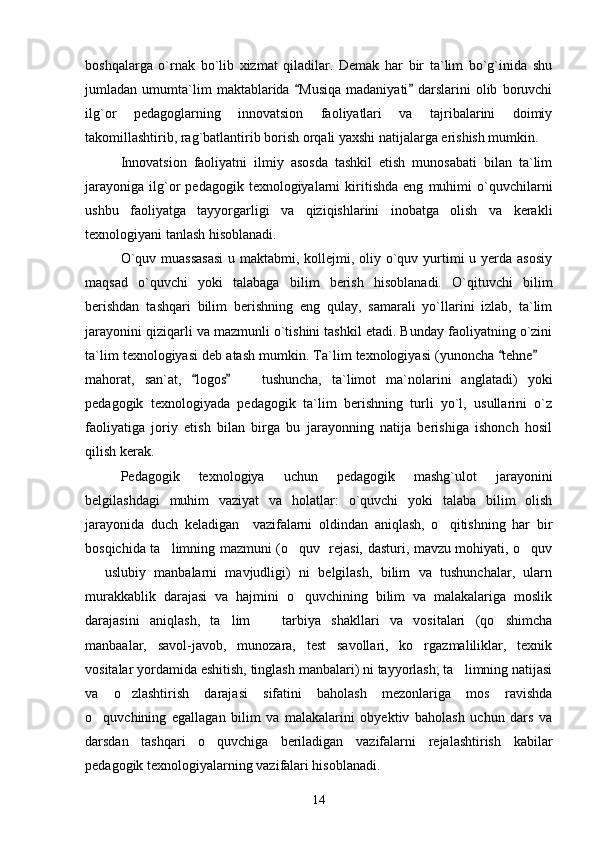 boshqalarga   o`rnak   bo`lib   xizmat   qiladilar.   Demak   har   bir   ta`lim   bo`g`inida   shu
jumladan   umumta`lim   maktablarida   Musiqa   madaniyati   darslarini   olib   boruvchi 
ilg`or   pedagoglarning   innovatsion   faoliyatlari   va   tajribalarini   doimiy
takomillashtirib, rag`batlantirib borish orqali yaxshi natijalarga erishish mumkin. 
Innovatsion   faoliyatni   ilmiy   asosda   tashkil   etish   munosabati   bilan   ta`lim
jarayoniga   ilg`or   pedagogik  texnologiyalarni   kiritishda   eng   muhimi   o`quvchilarni
ushbu   faoliyatga   tayyorgarligi   va   qiziqishlarini   inobatga   olish   va   kerakli
texnologiyani tanlash hisoblanadi.
O`quv muassasasi  u maktabmi, kollejmi, oliy o`quv yurtimi u yerda asosiy
maqsad   o`quvchi   yoki   talabaga   bilim   berish   hisoblanadi.   O`qituvchi   bilim
berishdan   tashqari   bilim   berishning   eng   qulay,   samarali   yo`llarini   izlab,   ta`lim
jarayonini qiziqarli va mazmunli o`tishini tashkil etadi. Bunday faoliyatning o`zini
ta`lim texnologiyasi deb atash mumkin. Ta`lim texnologiyasi (yunoncha  tehne  	
 	
mahorat,   san`at,   logos     tushuncha,   ta`limot   ma`nolarini   anglatadi)   yoki	
 	
pedagogik   texnologiyada   pedagogik   ta`lim   berishning   turli   yo`l,   usullarini   o`z
faoliyatiga   joriy   etish   bilan   birga   bu   jarayonning   natija   berishiga   ishonch   hosil
qilish kerak. 
Pedagogik   texnologiya   uchun   pedagogik   mashg`ulot   jarayonini
belgilashdagi   muhim   vaziyat   va   holatlar:   o`quvchi   yoki   talaba   bilim   olish
jarayonida   duch   keladigan     vazifalarni   oldindan   aniqlash,   o qitishning   har   bir	

bosqichida ta limning mazmuni (o quv   rejasi, dasturi, mavzu mohiyati, o quv	
  
  uslubiy   manbalarni   mavjudligi)   ni   belgilash,   bilim   va   tushunchalar,   ularn	

murakkablik   darajasi   va   hajmini   o quvchining   bilim   va   malakalariga   moslik	

darajasini   aniqlash,   ta lim     tarbiya   shakllari   va   vositalari   (qo shimcha	
  
manbaalar,   savol-javob,   munozara,   test   savollari,   ko rgazmaliliklar,   texnik	

vositalar yordamida eshitish, tinglash manbalari) ni tayyorlash; ta limning natijasi	

va   o zlashtirish   darajasi   sifatini   baholash   mezonlariga   mos   ravishda	

o quvchining   egallagan   bilim   va   malakalarini   obyektiv   baholash   uchun   dars   va	

darsdan   tashqari   o quvchiga   beriladigan   vazifalarni   rejalashtirish   kabilar	

pedagogik texnologiyalarning vazifalari hisoblanadi.
14 