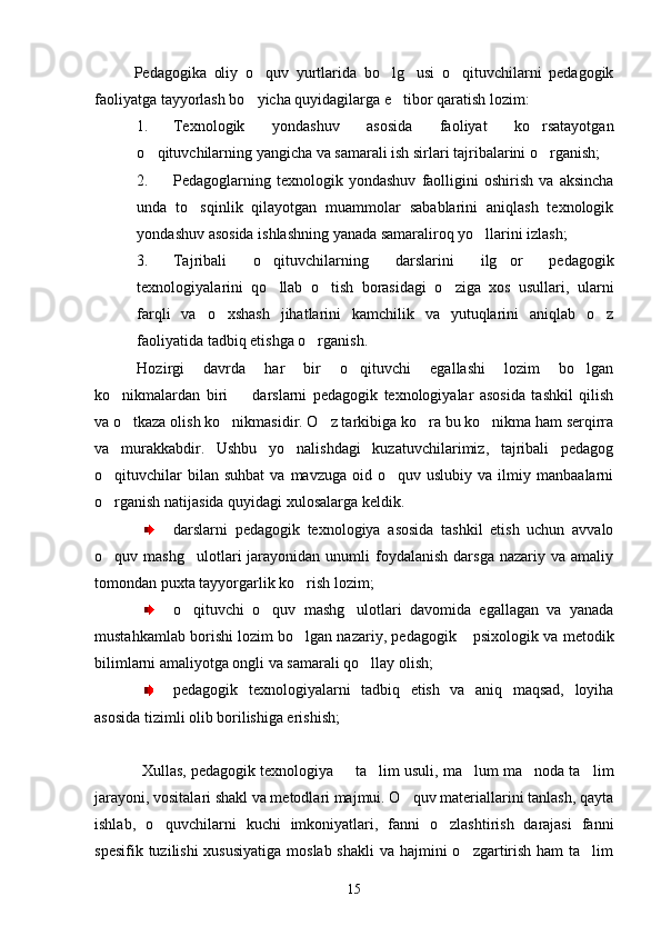 Pedagogika   oliy   o quv   yurtlarida   bo lg usi   o qituvchilarni   pedagogik   
faoliyatga tayyorlash bo yicha quyidagilarga e tibor qaratish lozim:
 
1. Texnologik   yondashuv   asosida   faoliyat   ko rsatayotgan	

o qituvchilarning yangicha va samarali ish sirlari tajribalarini o rganish;	
 
2. Pedagoglarning   texnologik   yondashuv   faolligini   oshirish   va   aksincha
unda   to sqinlik   qilayotgan   muammolar   sabablarini   aniqlash   texnologik	

yondashuv asosida ishlashning yanada samaraliroq yo llarini izlash;	

3. Tajribali   o qituvchilarning   darslarini   ilg or   pedagogik	
 
texnologiyalarini   qo llab   o tish   borasidagi   o ziga   xos   usullari,   ularni
  
farqli   va   o xshash   jihatlarini   kamchilik   va   yutuqlarini   aniqlab   o z	
 
faoliyatida tadbiq etishga o rganish.	

Hozirgi   davrda   har   bir   o qituvchi   egallashi   lozim   bo lgan	
 
ko nikmalardan   biri     darslarni   pedagogik   texnologiyalar   asosida   tashkil   qilish	
 
va o tkaza olish ko nikmasidir. O z tarkibiga ko ra bu ko nikma ham serqirra
    
va   murakkabdir.   Ushbu   yo nalishdagi   kuzatuvchilarimiz,   tajribali   pedagog	

o qituvchilar  bilan  suhbat   va  mavzuga   oid  o quv  uslubiy   va  ilmiy  manbaalarni	
 
o rganish natijasida quyidagi xulosalarga keldik.

darslarni   pedagogik   texnologiya   asosida   tashkil   etish   uchun   avvalo
o quv  mashg ulotlari   jarayonidan   unumli  foydalanish   darsga  nazariy  va  amaliy
 
tomondan puxta tayyorgarlik ko rish lozim;	

o qituvchi   o quv   mashg ulotlari   davomida   egallagan   va   yanada	
  
mustahkamlab borishi lozim bo lgan nazariy, pedagogik  psixologik va metodik	
 
bilimlarni amaliyotga ongli va samarali qo llay olish;	

pedagogik   texnologiyalarni   tadbiq   etish   va   aniq   maqsad,   loyiha
asosida tizimli olib borilishiga erishish;
Xullas, pedagogik texnologiya   ta lim usuli, ma lum ma noda ta lim	
    
jarayoni, vositalari shakl va metodlari majmui. O quv materiallarini tanlash, qayta	

ishlab,   o quvchilarni   kuchi   imkoniyatlari,   fanni   o zlashtirish   darajasi   fanni	
 
spesifik tuzilishi  xususiyatiga moslab shakli  va hajmini o zgartirish ham  ta lim	
 
15 