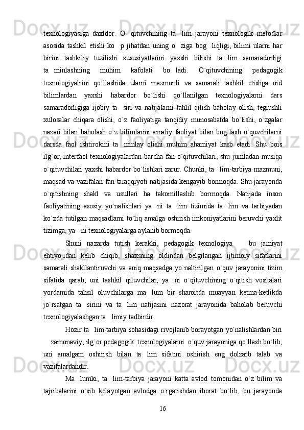 texnologiyasiga   daxldor.   O qituvchining   ta lim   jarayoni   texnologik   metodlar 
asosida   tashkil   etishi   ko p   jihatdan   uning   o ziga   bog liqligi,   bilimi   ularni   har	
  
birini   tashkiliy   tuzilishi   xususiyatlarini   yaxshi   bilishi   ta lim   samaradorligi	

ta minlashning   muhim   kafolati   bo ladi.   O`qituvchining   pedagogik	
 
texnologiyalrini   qo`llashida   ularni   mazmunli   va   samarali   tashkil   etishga   oid
bilimlardan   yaxshi   habardor   bo`lishi   qo`llanilgan   texnologiyalarni   dars
samaradorligiga   ijobiy   ta siri   va   natijalarni   tahlil   qilish   baholay   olish,   tegiushli	

xulosalar   chiqara   olishi,   o`z   faoliyatiga   tanqidiy   munosabatda   bo`lishi,   o`zgalar
nazari   bilan   baholash   o`z   bilimlarini   amaliy   faoliyat   bilan   bog`lash   o`quvchilarni
darsda   faol   ishtirokini   ta minlay   olishi   muhim   ahamiyat   kasb   etadi.   Shu   bois

ilg`or, interfaol texnologiyalardan barcha fan o`qituvchilari, shu jumladan musiqa
o`qituvchilari yaxshi habardor bo`lishlari zarur. Chunki, ta lim-tarbiya mazmuni,	

maqsad va vazifalari fan taraqqiyoti natijasida kengayib bormoqda. Shu jarayonda
o`qitishning   shakl   va   usullari   ha   takomillashib   bormoqda.   Natijada   inson
faoliyatining   asosiy   yo`nalishlari   ya ni   ta lim   tizimida   ta lim   va   tarbiyadan	
  
ko`zda tutilgan maqsadlarni to`liq amalga oshirish imkoniyatlarini beruvchi yaxlit
tizimga, ya ni texnologiyalarga aylanib bormoqda. 	

Shuni   nazarda   tutish   kerakki,   pedagogik   texnologiya     bu   jamiyat	

ehtiyojidan   kelib   chiqib,   shaxsning   oldindan   belgilangan   ijtimoiy   sifatlarini
samarali   shakllantiruvchi   va   aniq   maqsadga   yo`naltirilgan   o`quv   jarayonini   tizim
sifatida   qarab,   uni   tashkil   qiluvchilar,   ya ni   o`qituvchining   o`qitish   vositalari	

yordamida   tahsil   oluvchilarga   ma lum   bir   sharoitda   muayyan   ketma-ketlikda	

jo`rsatgan   ta sirini   va   ta lim   natijasini   nazorat   jarayonida   baholab   beruvchi	
 
texnologiyalashgan ta limiy tadbirdir. 	

Hozir ta lim-tarbiya sohasidagi rivojlanib borayotgan yo`nalishlardan biri	

 zamonaviy, ilg`or pedagogik  texnologiyalarni  o`quv jarayoniga qo`llash bo`lib,	

uni   amalgam   oshirish   bilan   ta lim   sifatini   oshirish   eng   dolzarb   talab   va	

vazifalardandir. 
Ma lumki,   ta lim-tarbiya   jarayoni   katta   avlod   tomonidan   o`z   bilim   va	
 
tajribalarini   o`sib   kelayotgan   avlodga   o`rgatishdan   iborat   bo`lib,   bu   jarayonda
16 