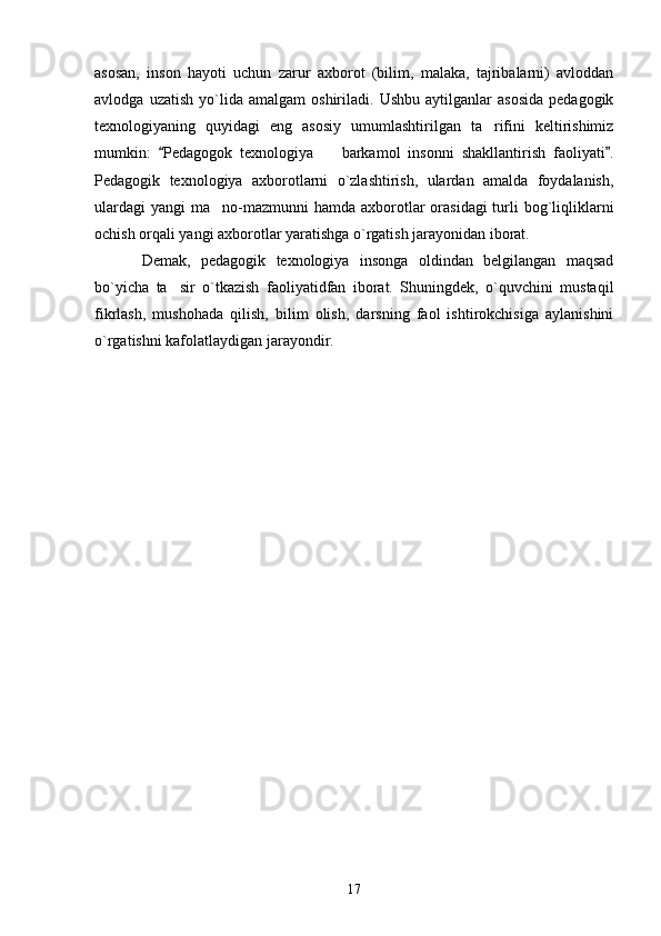 asosan,   inson   hayoti   uchun   zarur   axborot   (bilim,   malaka,   tajribalarni)   avloddan
avlodga   uzatish   yo`lida   amalgam   oshiriladi.   Ushbu   aytilganlar   asosida   pedagogik
texnologiyaning   quyidagi   eng   asosiy   umumlashtirilgan   ta rifini   keltirishimiz
mumkin:   Pedagogok   texnologiya     barkamol   insonni   shakllantirish   faoliyati .	
 	
Pedagogik   texnologiya   axborotlarni   o`zlashtirish,   ulardan   amalda   foydalanish,
ulardagi  yangi  ma no-mazmunni  hamda  axborotlar  orasidagi  turli  bog`liqliklarni	

ochish orqali yangi axborotlar yaratishga o`rgatish jarayonidan iborat.
Demak,   pedagogik   texnologiya   insonga   oldindan   belgilangan   maqsad
bo`yicha   ta sir   o`tkazish   faoliyatidfan   iborat.   Shuningdek,   o`quvchini   mustaqil	

fikrlash,   mushohada   qilish,   bilim   olish,   darsning   faol   ishtirokchisiga   aylanishini
o`rgatishni kafolatlaydigan jarayondir. 
17 