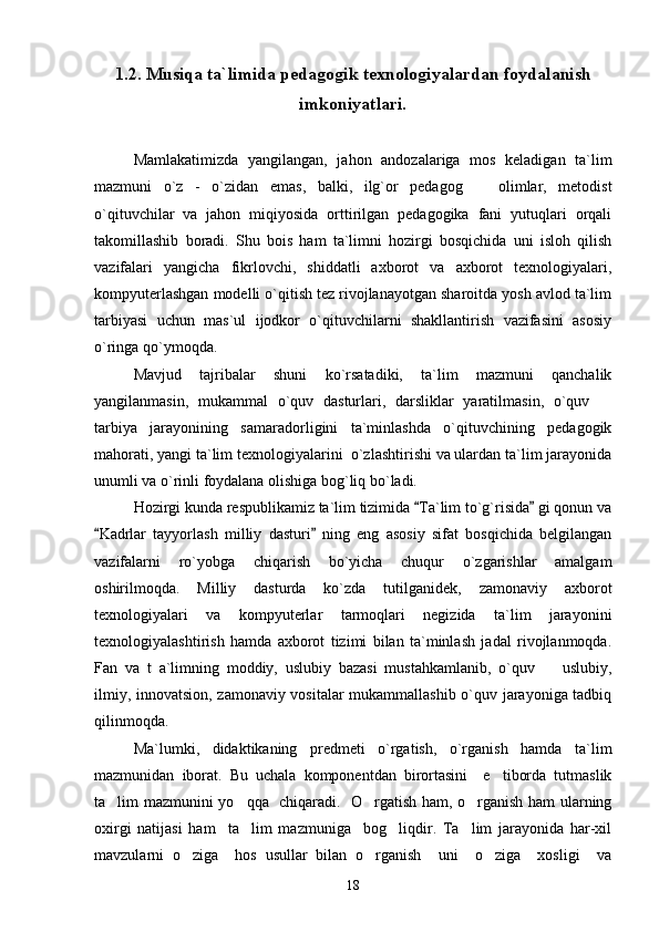1.2. Musiqa ta`limida pedagogik texnologiyalardan foydalanish
imkoniyatlari.
Mamlakatimizda   yangilangan,   jahon   andozalariga   mos   keladigan   ta`lim
mazmuni   o`z   -   o`zidan   emas,   balki,   ilg`or   pedagog     olimlar,   metodist
o`qituvchilar   va   jahon   miqiyosida   orttirilgan   pedagogika   fani   yutuqlari   orqali
takomillashib   boradi.   Shu   bois   ham   ta`limni   hozirgi   bosqichida   uni   isloh   qilish
vazifalari   yangicha   fikrlovchi,   shiddatli   axborot   va   axborot   texnologiyalari,
kompyuterlashgan modelli o`qitish tez rivojlanayotgan sharoitda yosh avlod ta`lim
tarbiyasi   uchun   mas`ul   ijodkor   o`qituvchilarni   shakllantirish   vazifasini   asosiy
o`ringa qo`ymoqda. 
Mavjud   tajribalar   shuni   ko`rsatadiki,   ta`lim   mazmuni   qanchalik
yangilanmasin,   mukammal   o`quv   dasturlari,   darsliklar   yaratilmasin,   o`quv  	

tarbiya   jarayonining   samaradorligini   ta`minlashda   o`qituvchining   pedagogik
mahorati, yangi ta`lim texnologiyalarini  o`zlashtirishi va ulardan ta`lim jarayonida
unumli va o`rinli foydalana olishiga bog`liq bo`ladi. 
Hozirgi kunda respublikamiz ta`lim tizimida  Ta`lim to`g`risida  gi qonun va	
 
Kadrlar   tayyorlash   milliy   dasturi   ning   eng   asosiy   sifat   bosqichida   belgilangan	
 
vazifalarni   ro`yobga   chiqarish   bo`yicha   chuqur   o`zgarishlar   amalgam
oshirilmoqda.   Milliy   dasturda   ko`zda   tutilganidek,   zamonaviy   axborot
texnologiyalari   va   kompyuterlar   tarmoqlari   negizida   ta`lim   jarayonini
texnologiyalashtirish   hamda   axborot   tizimi   bilan   ta`minlash   jadal   rivojlanmoqda.
Fan   va   t   a`limning   moddiy,   uslubiy   bazasi   mustahkamlanib,   o`quv     uslubiy,	

ilmiy, innovatsion, zamonaviy vositalar mukammallashib o`quv jarayoniga tadbiq
qilinmoqda. 
Ma`lumki,   didaktikaning   predmeti   o`rgatish,   o`rganish   hamda   ta`lim
mazmunidan   iborat.   Bu   uchala   komponentdan   birortasini     e tiborda   tutmaslik	

ta lim mazmunini yo qqa   chiqaradi.   O rgatish ham, o rganish ham ularning	
   
oxirgi   natijasi   ham     ta lim   mazmuniga     bog liqdir.   Ta lim   jarayonida   har-xil	
  
mavzularni   o ziga     hos   usullar   bilan   o rganish     uni     o ziga     xosligi     va	
  
18 