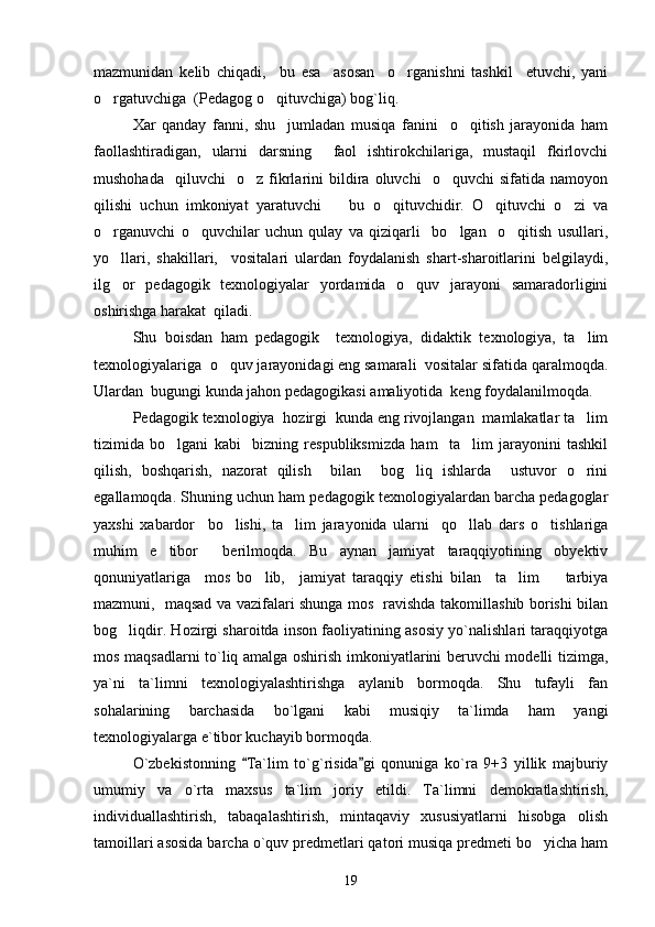 mazmunidan   kelib   chiqadi,     bu   esa     asosan     o rganishni   tashkil     etuvchi,   yani
o rgatuvchiga  (Pedagog o qituvchiga) bog`liq. 	
 
Xar   qanday   fanni,   shu     jumladan   musiqa   fanini     o qitish   jarayonida   ham	

faollashtiradigan,   ularni   darsning     faol   ishtirokchilariga,   mustaqil   fkirlovchi
mushohada     qiluvchi     o z   fikrlarini   bildira  oluvchi     o quvchi   sifatida  namoyon	
 
qilishi   uchun   imkoniyat   yaratuvchi     bu   o qituvchidir.   O qituvchi   o zi   va	
   
o rganuvchi   o quvchilar   uchun   qulay   va   qiziqarli     bo lgan     o qitish   usullari,	
   
yo llari,   shakillari,     vositalari   ulardan   foydalanish   shart-sharoitlarini   belgilaydi,

ilg or   pedagogik   texnologiyalar   yordamida   o quv   jarayoni   samaradorligini
 
oshirishga harakat  qiladi. 
Shu   boisdan   ham   pedagogik     texnologiya,   didaktik   texnologiya,   ta lim	

texnologiyalariga  o quv jarayonidagi eng samarali  vositalar sifatida qaralmoqda.	

Ulardan  bugungi kunda jahon pedagogikasi amaliyotida  keng foydalanilmoqda. 
Pedagogik texnologiya  hozirgi  kunda eng rivojlangan  mamlakatlar ta lim	

tizimida   bo lgani   kabi     bizning   respubliksmizda   ham     ta lim   jarayonini   tashkil	
 
qilish,   boshqarish,   nazorat   qilish     bilan     bog liq   ishlarda     ustuvor   o rini	
 
egallamoqda. Shuning uchun ham pedagogik texnologiyalardan barcha pedagoglar
yaxshi   xabardor     bo lishi,   ta lim   jarayonida   ularni     qo llab   dars   o tishlariga	
   
muhim   e tibor     berilmoqda.   Bu   aynan   jamiyat   taraqqiyotining   obyektiv	

qonuniyatlariga     mos   bo lib,     jamiyat   taraqqiy   etishi   bilan     ta lim     tarbiya	
  
mazmuni,   maqsad va vazifalari shunga mos   ravishda takomillashib borishi bilan
bog liqdir. Hozirgi sharoitda inson faoliyatining asosiy yo`nalishlari taraqqiyotga	

mos maqsadlarni to`liq amalga oshirish imkoniyatlarini beruvchi modelli tizimga,
ya`ni   ta`limni   texnologiyalashtirishga   aylanib   bormoqda.   Shu   tufayli   fan
sohalarining   barchasida   bo`lgani   kabi   musiqiy   ta`limda   ham   yangi
texnologiyalarga e`tibor kuchayib bormoqda. 
O`zbekistonning   Ta`lim   to`g`risida gi   qonuniga   ko`ra   9+3   yillik   majburiy	
 
umumiy   va   o`rta   maxsus   ta`lim   joriy   etildi.   Ta`limni   demokratlashtirish,
individuallashtirish,   tabaqalashtirish,   mintaqaviy   xususiyatlarni   hisobga   olish
tamoillari asosida barcha o`quv predmetlari qatori musiqa predmeti bo yicha ham	

19 