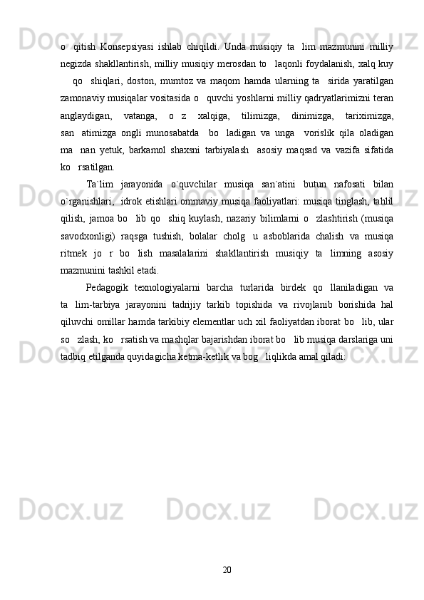 o qitish   Konsepsiyasi   ishlab   chiqildi.   Unda   musiqiy   ta lim   mazmunini   milliy 
negizda shakllantirish, milliy musiqiy merosdan to laqonli foydalanish, xalq kuy	

  qo shiqlari,   doston,   mumtoz   va   maqom   hamda   ularning   ta sirida   yaratilgan	
  
zamonaviy musiqalar vositasida o quvchi yoshlarni milliy qadryatlarimizni teran	

anglaydigan,   vatanga,   o z   xalqiga,   tilimizga,   dinimizga,   tariximizga,	

san atimizga   ongli   munosabatda     bo ladigan   va   unga     vorislik   qila   oladigan	
 
ma nan   yetuk,   barkamol   shaxsni   tarbiyalash     asosiy   maqsad   va   vazifa   sifatida

ko rsatilgan.

Ta`lim   jarayonida   o`quvchilar   musiqa   san`atini   butun   nafosati   bilan
o`rganishlari,   idrok etishlari ommaviy musiqa faoliyatlari: musiqa tinglash, tahlil
qilish,   jamoa   bo lib   qo shiq   kuylash,   nazariy   bilimlarni   o zlashtirish   (musiqa	
  
savodxonligi)   raqsga   tushish,   bolalar   cholg u   asboblarida   chalish   va   musiqa	

ritmek   jo r   bo lish   masalalarini   shakllantirish   musiqiy   ta limning   asosiy	
  
mazmunini tashkil etadi. 
Pedagogik   texnologiyalarni   barcha   turlarida   birdek   qo llaniladigan   va	

ta lim-tarbiya   jarayonini   tadrijiy   tarkib   topishida   va   rivojlanib   borishida   hal	

qiluvchi omillar hamda tarkibiy elementlar uch xil faoliyatdan iborat bo lib, ular	

so zlash, ko rsatish va mashqlar bajarishdan iborat bo lib musiqa darslariga uni	
  
tadbiq etilganda quyidagicha ketma-ketlik va bog liqlikda amal qiladi: 	

20 