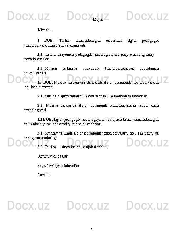 R е ja:
Kirish. 
I   BOB .   Ta`lim   samaradorligini   oshirishda   ilg`or   pedagogik
texnologiyalarning o`rni va ahamiyati.
1.1. Ta`lim jarayonida pedagogik texnologiyalarni joriy etishning ilmiy 
nazariy asoslari.
1.2. Musiqa   ta`limida   pedagogik   texnologiyalardan   foydalanish
imkoniyatlari. 
II   BOB.   Musiqa madaniyati darslarida ilg`or pedagogik texnologiyalarni
qo`llash mazmuni. 
2.1.  Musiqa o`qituvchilarini innovatsion ta`lim faoliyatiga tayyorlsh. 
2.2.   Musiqa   darslarida   ilg`or   pedagogik   texnologiyalarni   tadbiq   etish
texnologiyasi. 
III BOB.  Ilg`or pedagogik texnologiyalar vositasida ta`lim samaradorligini
ta`minlash yuzasidan amaliy tajribalar mohiyati. 
3.1.   Musiqiy ta`limda ilg`or pedagogik texnologiyalarni qo`llash tizimi va
uning samaradorligi. 
3.2.  Tajriba   sinov ishlari natijalari tahlili. 	

Umumiy xulosalar. 
Foydalanilgan adabiyotlar. 
Ilovalar.  
   
3 