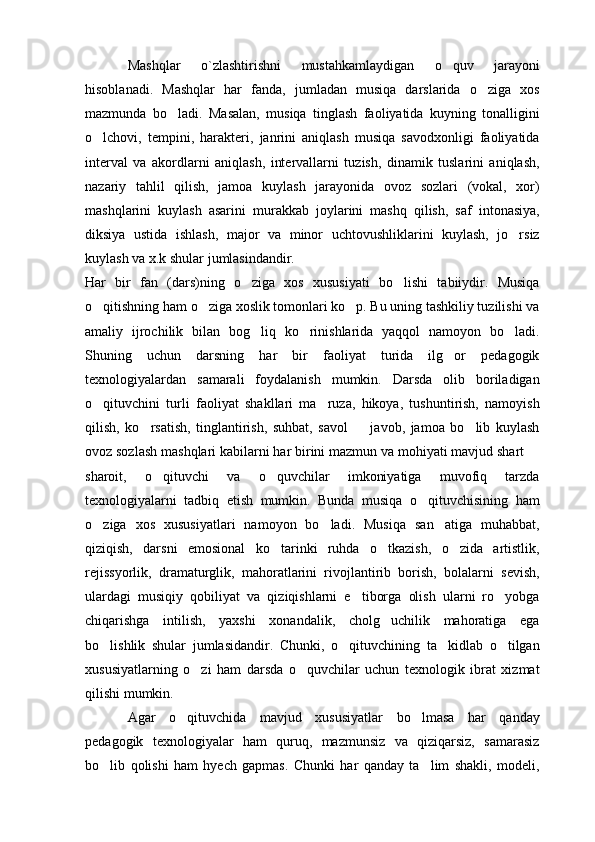 Mashqlar   o`zlashtirishni   mustahkamlaydigan   o quv   jarayoni
hisoblanadi.   Mashqlar   har   fanda,   jumladan   musiqa   darslarida   o ziga   xos	

mazmunda   bo ladi.   Masalan,   musiqa   tinglash   faoliyatida   kuyning   tonalligini	

o lchovi,   tempini,   harakteri,   janrini   aniqlash   musiqa   savodxonligi   faoliyatida	

interval   va   akordlarni   aniqlash,   intervallarni   tuzish,   dinamik   tuslarini   aniqlash,
nazariy   tahlil   qilish,   jamoa   kuylash   jarayonida   ovoz   sozlari   (vokal,   xor)
mashqlarini   kuylash   asarini   murakkab   joylarini   mashq   qilish,   saf   intonasiya,
diksiya   ustida   ishlash,   major   va   minor   uchtovushliklarini   kuylash,   jo rsiz	

kuylash va x.k shular jumlasindandir.
Har   bir   fan   (dars)ning   o ziga   xos   xususiyati   bo lishi   tabiiydir.   Musiqa	
 
o qitishning ham o ziga xoslik tomonlari ko p. Bu uning tashkiliy tuzilishi va	
  
amaliy   ijrochilik   bilan   bog liq   ko rinishlarida   yaqqol   namoyon   bo ladi.	
  
Shuning   uchun   darsning   har   bir   faoliyat   turida   ilg or   pedagogik	

texnologiyalardan   samarali   foydalanish   mumkin.   Darsda   olib   boriladigan
o qituvchini   turli   faoliyat   shakllari   ma ruza,   hikoya,   tushuntirish,   namoyish	
 
qilish,   ko rsatish,   tinglantirish,   suhbat,   savol     javob,   jamoa   bo lib   kuylash	
  
ovoz sozlash mashqlari kabilarni har birini mazmun va mohiyati mavjud shart 	

sharoit,   o qituvchi   va   o quvchilar   imkoniyatiga   muvofiq   tarzda	
 
texnologiyalarni   tadbiq   etish   mumkin.   Bunda   musiqa   o qituvchisining   ham	

o ziga   xos   xususiyatlari   namoyon   bo ladi.   Musiqa   san atiga   muhabbat,	
  
qiziqish,   darsni   emosional   ko tarinki   ruhda   o tkazish,   o zida   artistlik,	
  
rejissyorlik,   dramaturglik,   mahoratlarini   rivojlantirib   borish,   bolalarni   sevish,
ulardagi   musiqiy   qobiliyat   va   qiziqishlarni   e tiborga   olish   ularni   ro yobga	
 
chiqarishga   intilish,   yaxshi   xonandalik,   cholg uchilik   mahoratiga   ega	

bo lishlik   shular   jumlasidandir.   Chunki,   o qituvchining   ta kidlab   o tilgan	
   
xususiyatlarning   o zi   ham   darsda   o quvchilar   uchun   texnologik   ibrat   xizmat	
 
qilishi mumkin.
Agar   o qituvchida   mavjud   xususiyatlar   bo lmasa   har   qanday	
 
pedagogik   texnologiyalar   ham   quruq,   mazmunsiz   va   qiziqarsiz,   samarasiz
bo lib   qolishi   ham   hyech   gapmas.   Chunki   har   qanday   ta lim   shakli,   modeli,	
  
