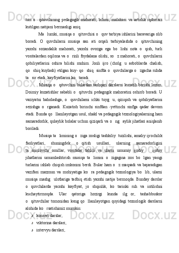 turi   o qituvchining   pedagogik   mahorati,   bilimi,   malakasi   va   artislik   iqdorisiz
kutilgan natijani bermasligi aniq. 
Ma lumki, musiqa o qituvchisi o quv tarbiya ishlarini baravariga olib	
  
boradi.   O quvchilarni   musiqa   san ati   orqali   tarbiyalashda   o qituvchining
  
yaxshi   sozandalik   mahorati,   yaxshi   ovozga   ega   bo lishi   nota   o qish,   turli	
 
vositalardan oqilona va o rinli foydalana olishi, so z mahorati, o quvchilarni	
  
qobiliyatlarini   oshira   bilishi   muhim.   Jonli   ijro   (cholg u   asboblarda   chalish,	

qo shiq kuylash) etilgan kuy- qo shiq  sinfda o quvchilarga o zgacha ruhda	
   
ta sir etadi, kayfiyatlarini ko taradi. 
 
Musiqa   o qituvchisi   bulardan   tashqari   darslarni   kuzatib   borishi   lozim.	

Doimiy kuzatishlar   sababli  o qituvchi   pedagogik mahoratini  oshirib  boradi.  U	

vaziyatni   baholashga,   o quvchilarni   ichki   tuyg u,   qiziqish   va   qobiliyatlarini	
 
sezishga   o rganadi.   Kuzatish   birinchi   sinfdan   -yettinchi   sinfga   qadar   davom	

etadi. Bunda qo llanilayotgan usul, shakl va pedagogik texnologiyalarning ham	

samaradorlik, qulaylik bolalar uchun qiziqarli va o ng aylik jihatlari aniqlanib	
 
boriladi.
Musiqa ta limining o ziga xosligi tashkiliy  tuzilishi, amaliy ijrochilik	
 
faoliyatlari,   shuningdek   o qitish   usullari,   ularning   samaradorligini	

ta minlovchi   omillar,   vositalar   tahlili   va   ularni   umumiy   ijodiy     ijobiy	
 
jihatlarini   umumlashtirish   musiqa   ta limini   o zigagina   xos   bo lgan   yangi	
  
turlarini ishlab chiqish imkonini  berdi. Bular  ham  o z maqsadi  va bajaradigan	

vazifasi   mazmun   va   mohiyatiga   ko ra   pedagogik   texnologiya   bo lib,   ularni	
 
musiqa   mashg ulotlariga   tadbiq   etish   yaxshi   natija   bermoqda.   Bunday   darslar	

o quvchilarda   yaxshi   kayfiyat,   jo shqinlik,   ko tarinki   ruh   va   intilishni	
  
kuchaytirmoqda.   Ular   qatoriga   hozirgi   kunda   ilg or,   tashabbuskor	

o qituvchilar   tomonidan   keng   qo llanilayotgan   quyidagi   texnologik   darslarni	
 
alohida ko rsatishimiz mumkin:	

konsert darslar;
viktorina darslari;
intervyu darslari; 