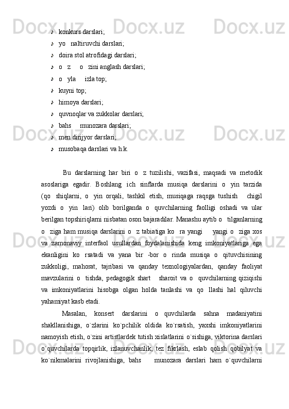 konkurs darslari;
yo naltiruvchi darslari;
doira stol atrofidagi darslari;
o z   o zini anglash darslari;
  
o
 y la   izla top;	
kuyni top;
himoya darslari;
quvnoqlar va zukkolar darslari;
bahs   munozara darslari;

men dirijyor darslari;
musobaqa darslari va h.k.
Bu   darslarning   har   biri   o z   tuzilishi,   vazifasi,   maqsadi   va   metodik	

asoslariga   egadir.   Boshlang ich   sinflarda   musiqa   darslarini   o yin   tarzida	
 
(qo shiqlarni,   o yin   orqali,   tashkil   etish,   musiqaga   raqsga   tushish   chigil	
  
yozdi   o yin lari)   olib   borilganda   o quvchilarning   faolligi   oshadi   va   ular	
  
berilgan topshiriqlarni nisbatan oson bajaradilar. Manashu aytib o tilganlarning	

o ziga ham  musiqa darslarini  o z tabiatiga ko ra yangi    yangi o ziga xos	
    
va   zamonaviy   interfaol   usullardan   foydalanishida   keng   imkoniyatlariga   ega
ekanligini   ko rsatadi   va   yana   bir   -bor   o rinda   musiqa   o qituvchisining	
  
zukkoligi,   mahorat,   tajribasi   va   qanday   texnologiyalardan,   qanday   faoliyat
mavzularini   o tishda,   pedagogik   shart   sharoit   va   o quvchilarning   qiziqishi
  
va   imkoniyatlarini   hisobga   olgan   holda   tanlashi   va   qo llashi   hal   qiluvchi	

yahamiyat kasb etadi.
Masalan,   konsert   darslarini   o quvchilarda   sahna   madaniyatini	

shakllanishiga,   o`zlarini   ko`pchilik   oldida   ko`rsatish,   yaxshi   imkoniyatlarini
namoyish etish, o`zini artistlardek tutish xislatlarini o`sishiga, viktorina darslari
o`quvchilarda   topqirlik,   izlanuvchanlik,   tez   fikrlash,   eslab   qolish   qobilyat   va
ko`nikmalarini   rivojlanishiga,   bahs     munozara   darslari   ham   o`quvchilarni	
 