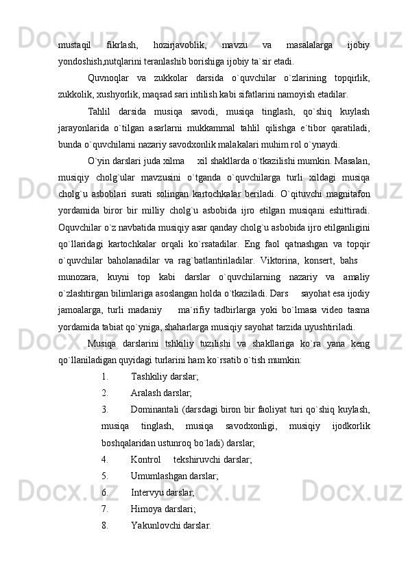 mustaqil   fikrlash,   hozirjavoblik,   mavzu   va   masalalarga   ijobiy
yondoshish,nutqlarini teranlashib borishiga ijobiy ta`sir etadi.
Quvnoqlar   va   zukkolar   darsida   o`quvchilar   o`zlarining   topqirlik,
zukkolik, xushyorlik, maqsad sari intilish kabi sifatlarini namoyish etadilar.
Tahlil   darsida   musiqa   savodi,   musiqa   tinglash,   qo`shiq   kuylash
jarayonlarida   o`tilgan   asarlarni   mukkammal   tahlil   qilishga   e`tibor   qaratiladi,
bunda o`quvchilarni nazariy savodxonlik malakalari muhim rol o`ynaydi.
O`yin darslari juda xilma   xil shakllarda o`tkazilishi mumkin. Masalan,
musiqiy   cholg`ular   mavzusini   o`tganda   o`quvchilarga   turli   xildagi   musiqa
cholg`u   asboblari   surati   solingan   kartochkalar   beriladi.   O`qituvchi   magnitafon
yordamida   biror   bir   milliy   cholg`u   asbobida   ijro   etilgan   musiqani   eshittiradi.
Oquvchilar o`z navbatida musiqiy asar qanday cholg`u asbobida ijro etilganligini
qo`llaridagi   kartochkalar   orqali   ko`rsatadilar.   Eng   faol   qatnashgan   va   topqir
o`quvchilar   baholanadilar   va   rag`batlantiriladilar.   Viktorina,   konsert,   bahs  	

munozara,   kuyni   top   kabi   darslar   o`quvchilarning   nazariy   va   amaliy
o`zlashtirgan bilimlariga asoslangan holda o`tkaziladi. Dars   sayohat esa ijodiy	

jamoalarga,   turli   madaniy     ma`rifiy   tadbirlarga   yoki   bo`lmasa   video   tasma	

yordamida tabiat qo`yniga, shaharlarga musiqiy sayohat tarzida uyushtiriladi. 
Musiqa   darslarini   tshkiliy   tuzilishi   va   shakllariga   ko`ra   yana   keng
qo`llaniladigan quyidagi turlarini ham ko`rsatib o`tish mumkin:
1. Tashkiliy darslar;
2. Aralash darslar;
3. Dominantali (darsdagi biron bir faoliyat turi qo`shiq kuylash,
musiqa   tinglash,   musiqa   savodxonligi,   musiqiy   ijodkorlik
boshqalaridan ustunroq bo`ladi) darslar; 
4. Kontrol   tekshiruvchi darslar;

5. Umumlashgan darslar;
6. Intervyu darslar;
7. Himoya darslari;
8. Yakunlovchi darslar.  