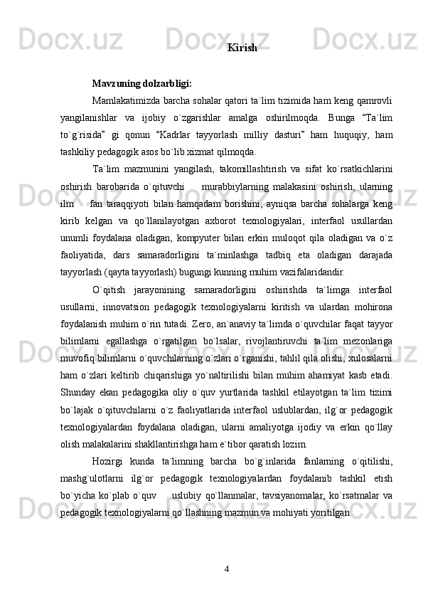Kirish
Mavzuning dolzarbligi: 
Mamlakatimizda barcha sohalar qatori ta`lim tizimida ham keng qamrovli
yangilanishlar   va   ijobiy   o`zgarishlar   amalga   oshirilmoqda.   Bunga   Ta`lim
to`g`risida   gi   qonun   Kadrlar   tayyorlash   milliy   dasturi   ham   huquqiy,   ham	
  
tashkiliy pedagogik asos bo`lib xizmat qilmoqda. 
Ta`lim   mazmunini   yangilash,   takomillashtirish   va   sifat   ko`rsatkichlarini
oshirish   barobarida   o`qituvchi     murabbiylarning   malakasini   oshirish,   ularning	

ilm     fan   taraqqiyoti   bilan   hamqadam   borishini,   ayniqsa   barcha   sohalarga   keng	

kirib   kelgan   va   qo`llanilayotgan   axborot   texnologiyalari,   interfaol   usullardan
unumli   foydalana   oladigan,   kompyuter   bilan   erkin   muloqot   qila   oladigan   va   o`z
faoliyatida,   dars   samaradorligini   ta`minlashga   tadbiq   eta   oladigan   darajada
tayyorlash (qayta tayyorlash) bugungi kunning muhim vazifalaridandir. 
O`qitish   jarayonining   samaradorligini   oshirishda   ta`limga   interfaol
usullarni,   innovatsion   pedagogik   texnologiyalarni   kiritish   va   ulardan   mohirona
foydalanish muhim o`rin tutadi. Zero, an`anaviy ta`limda o`quvchilar faqat tayyor
bilimlarni   egallashga   o`rgatilgan   bo`lsalar,   rivojlantiruvchi   ta`lim   mezonlariga
muvofiq bilimlarni o`quvchilarning o`zlari o`rganishi, tahlil qila olishi, xulosalarni
ham   o`zlari   keltirib   chiqarishiga   yo`naltirilishi   bilan   muhim   ahamiyat   kasb   etadi.
Shunday   ekan   pedagogika   oliy   o`quv   yurtlarida   tashkil   etilayotgan   ta`lim   tizimi
bo`lajak   o`qituvchilarni   o`z   faoliyatlarida   interfaol   uslublardan,   ilg`or   pedagogik
texnologiyalardan   foydalana   oladigan,   ularni   amaliyotga   ijodiy   va   erkin   qo`llay
olish malakalarini shakllantirishga ham e`tibor qaratish lozim. 
Hozirgi   kunda   ta`limning   barcha   bo`g`inlarida   fanlarning   o`qitilishi,
mashg`ulotlarni   ilg`or   pedagogik   texnologiyalardan   foydalanib   tashkil   etish
bo`yicha   ko`plab   o`quv     uslubiy   qo`llanmalar,   tavsiyanomalar,   ko`rsatmalar   va	

pedagogik texnologiyalarni qo`llashning mazmun va mohiyati yoritilgan 
4 