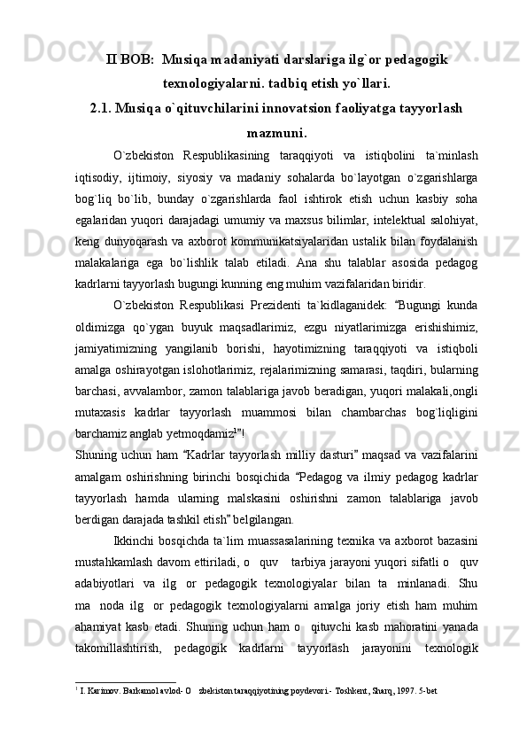 II BOB:  Musiqa madaniyati darslariga ilg`or pedagogik
texnologiyalarni. tadbiq etish yo`llari.
2.1. Musiqa o`qituvchilarini innovatsion faoliyatga tayyorlash
mazmuni.
O`zbekiston   Respublikasining   taraqqiyoti   va   istiqbolini   ta`minlash
iqtisodiy,   ijtimoiy,   siyosiy   va   madaniy   sohalarda   bo`layotgan   o`zgarishlarga
bog`liq   bo`lib,   bunday   o`zgarishlarda   faol   ishtirok   etish   uchun   kasbiy   soha
egalaridan yuqori darajadagi  umumiy va maxsus bilimlar, intelektual  salohiyat,
keng   dunyoqarash   va   axborot   kommunikatsiyalaridan   ustalik   bilan   foydalanish
malakalariga   ega   bo`lishlik   talab   etiladi.   Ana   shu   talablar   asosida   pedagog
kadrlarni tayyorlash bugungi kunning eng muhim vazifalaridan biridir.
O`zbekiston   Respublikasi   Prezidenti   ta`kidlaganidek:   Bugungi   kunda
oldimizga   qo`ygan   buyuk   maqsadlarimiz,   ezgu   niyatlarimizga   erishishimiz,
jamiyatimizning   yangilanib   borishi,   hayotimizning   taraqqiyoti   va   istiqboli
amalga oshirayotgan islohotlarimiz, rejalarimizning samarasi, taqdiri, bularning
barchasi, avvalambor, zamon talablariga javob beradigan, yuqori malakali,ongli
mutaxasis   kadrlar   tayyorlash   muammosi   bilan   chambarchas   bog`liqligini
barchamiz anglab yetmoqdamiz 1
!	

Shuning   uchun   ham   Kadrlar   tayyorlash   milliy   dasturi   maqsad   va   vazifalarini	
 
amalgam   oshirishning   birinchi   bosqichida   Pedagog   va   ilmiy   pedagog   kadrlar	

tayyorlash   hamda   ularning   malskasini   oshirishni   zamon   talablariga   javob
berdigan darajada tashkil etish  belgilangan.	

Ikkinchi   bosqichda   ta`lim   muassasalarining   texnik a   va   axborot   bazasini
mustahkamlash davom ettiriladi, o quv  tarbiya jarayoni yuqori sifatli o quv	
  
adabiyotlari   va   ilg or   pedagogik   texnologiyalar   bilan   ta minlanadi.   Shu	
 
ma noda   ilg or   pedagogik   texnologiyalarni   amalga   joriy   etish   ham   muhim	
 
ahamiyat   kasb   etadi.   Shuning   uchun   ham   o qituvchi   kasb   mahoratini   yanada	

takomillashtirish,   pedagogik   kadrlarni   tayyorlash   jarayonini   texnologik
1
 I. Karimov. Barkamol avlod- O zbekiston taraqqiyotining poydevori.- Toshkent, Sharq, 1997. 5-bet 	
 