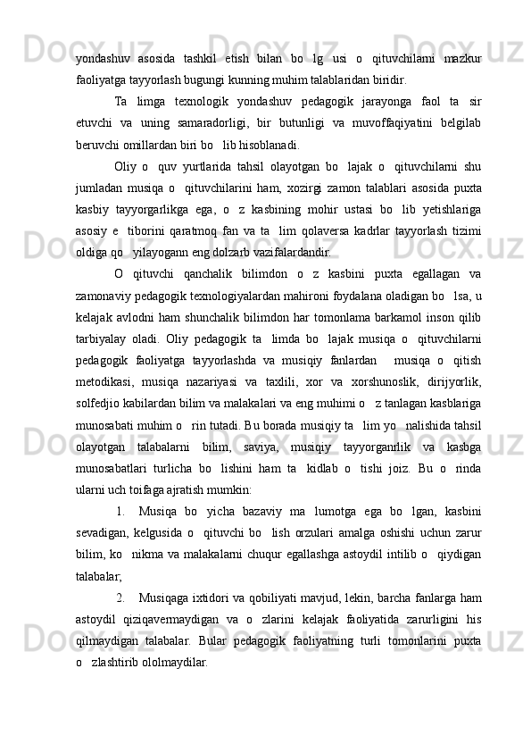 yondashuv   asosida   tashkil   etish   bilan   bo lg usi   o qituvchilarni   mazkur  
faoliyatga tayyorlash bugungi kunning muhim talablaridan biridir.
Ta limga   texnologik   yondashuv   pedagogik   jarayonga   faol   ta sir	
 
etuvchi   va   uning   samaradorligi,   bir   butunligi   va   muvoffaqiyatini   belgilab
beruvchi omillardan biri bo lib hisoblanadi.	

Oliy   o quv   yurtlarida   tahsil   olayotgan   bo lajak   o qituvchilarni   shu	
  
jumladan   musiqa   o qituvchilarini   ham,   xozirgi   zamon   talablari   asosida   puxta	

kasbiy   tayyorgarlikga   ega,   o z   kasbining   mohir   ustasi   bo lib   yetishlariga	
 
asosiy   e tiborini   qaratmoq   fan   va   ta lim   qolaversa   kadrlar   tayyorlash   tizimi	
 
oldiga qo yilayogann eng dolzarb vazifalardandir.

O qituvchi   qanchalik   bilimdon   o z   kasbini   puxta   egallagan   va
 
zamonaviy pedagogik texnologiyalardan mahironi foydalana oladigan bo lsa, u	

kelajak   avlodni   ham   shunchalik   bilimdon   har   tomonlama   barkamol   inson   qilib
tarbiyalay   oladi.   Oliy   pedagogik   ta limda   bo lajak   musiqa   o qituvchilarni	
  
pedagogik   faoliyatga   tayyorlashda   va   musiqiy   fanlardan   musiqa   o qitish	
 
metodikasi,   musiqa   nazariyasi   va   taxlili,   xor   va   xorshunoslik,   dirijyorlik,
solfedjio kabilardan bilim va malakalari va eng muhimi o z tanlagan kasblariga	

munosabati muhim o rin tutadi. Bu borada musiqiy ta lim yo nalishida tahsil	
  
olayotgan   talabalarni   bilim,   saviya,   musiqiy   tayyorganrlik   va   kasbga
munosabatlari   turlicha   bo lishini   ham   ta kidlab   o tishi   joiz.   Bu   o rinda	
   
ularni uch toifaga ajratish mumkin:
1. Musiqa   bo yicha   bazaviy   ma lumotga   ega   bo lgan,   kasbini	
  
sevadigan,   kelgusida   o qituvchi   bo lish   orzulari   amalga   oshishi   uchun   zarur
 
bilim, ko nikma va  malakalarni  chuqur  egallashga  astoydil  intilib o qiydigan	
 
talabalar;
2. Musiqaga ixtidori va qobiliyati mavjud, lekin, barcha fanlarga ham
astoydil   qiziqavermaydigan   va   o zlarini   kelajak   faoliyatida   zarurligini   his	

qilmaydigan   talabalar.   Bular   pedagogik   faoliyatning   turli   tomonlarini   puxta
o zlashtirib ololmaydilar.	
 