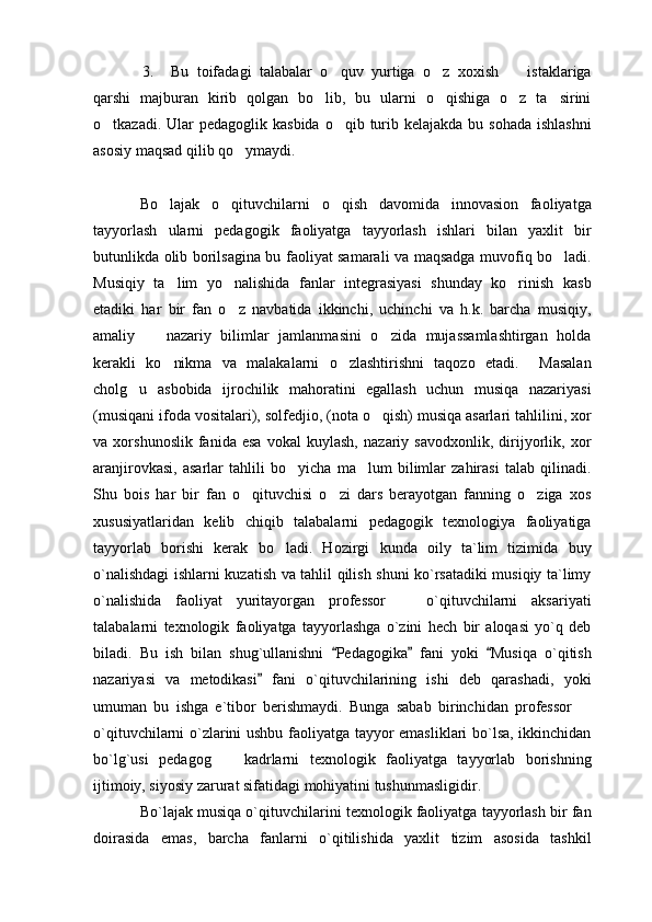 3. Bu   toifadagi   talabalar   o quv   yurtiga   o z   xoxish     istaklariga  
qarshi   majburan   kirib   qolgan   bo lib,   bu   ularni   o qishiga   o z   ta sirini	
   
o tkazadi. Ular  pedagoglik kasbida  o qib turib kelajakda  bu sohada ishlashni	
 
asosiy maqsad qilib qo ymaydi.	

Bo lajak   o qituvchilarni   o qish   davomida   innovasion   faoliyatga	
  
tayyorlash   ularni   pedagogik   faoliyatga   tayyorlash   ishlari   bilan   yaxlit   bir
butunlikda olib borilsagina bu faoliyat samarali va maqsadga muvofiq bo ladi.	

Musiqiy   ta lim   yo nalishida   fanlar   integrasiyasi   shunday   ko rinish   kasb	
  
etadiki   har   bir   fan   o z   navbatida   ikkinchi,   uchinchi   va   h.k.   barcha   musiqiy,	

amaliy     nazariy   bilimlar   jamlanmasini   o zida   mujassamlashtirgan   holda	
 
kerakli   ko nikma   va   malakalarni   o zlashtirishni   taqozo   etadi.     Masalan	
 
cholg u   asbobida   ijrochilik   mahoratini   egallash   uchun   musiqa   nazariyasi	

(musiqani ifoda vositalari), solfedjio, (nota o qish) musiqa asarlari tahlilini, xor	

va   xorshunoslik   fanida   esa   vokal   kuylash,   nazariy   savodxonlik,   dirijyorlik,   xor
aranjirovkasi,   asarlar   tahlili   bo yicha   ma lum   bilimlar   zahirasi   talab   qilinadi.	
 
Shu   bois   har   bir   fan   o qituvchisi   o zi   dars   berayotgan   fanning   o ziga   xos	
  
xususiyatlaridan   kelib   chiqib   talabalarni   pedagogik   texnologiya   faoliyatiga
tayyorlab   borishi   kerak   bo ladi.   Hozirgi   kunda   oily   ta`lim   tizimida   buy	

o`nalishdagi ishlarni kuzatish va tahlil qilish shuni ko`rsatadiki musiqiy ta`limy
o`nalishida   faoliyat   yuritayorgan   professor     o`qituvchilarni   aksariyati	

talabalarni   texnologik   faoliyatga   tayyorlashga   o`zini   hech   bir   aloqasi   yo`q   deb
biladi.   Bu   ish   bilan   shug`ullanishni   Pedagogika   fani   yoki   Musiqa   o`qitish	
  
nazariyasi   va   metodikasi   fani   o`qituvchilarining   ishi   deb   qarashadi,   yoki	

umuman   bu   ishga   e`tibor   berishmaydi.   Bunga   sabab   birinchidan   professor  	

o`qituvchilarni o`zlarini ushbu faoliyatga tayyor emasliklari bo`lsa, ikkinchidan
bo`lg`usi   pedagog     kadrlarni   texnologik   faoliyatga   tayyorlab   borishning	

ijtimoiy, siyosiy zarurat sifatidagi mohiyatini tushunmasligidir.
Bo`lajak musiqa o`qituvchilarini texnologik faoliyatga tayyorlash bir fan
doirasida   emas,   barcha   fanlarni   o`qitilishida   yaxlit   tizim   asosida   tashkil 