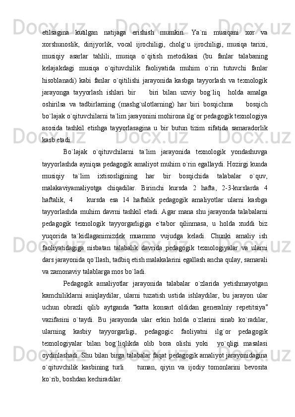 etilsagina   kutilgan   natijaga   erishish   mumkin.   Ya`ni   musiqani   xor   va
xorshunoslik,   dirijyorlik,   vocal   ijrochiligi,   cholg`u   ijrochiligi,   musiqa   tarixi,
musiqiy   asarlar   tahlili,   musiqa   o`qitish   metodikasi   (bu   fanlar   talabaning
kelajakdagi   musiqa   o`qituvchilik   faoliyatida   muhim   o`rin   tutuvchi   fanlar
hisoblanadi)   kabi   fanlar   o`qitilishi   jarayonida   kasbga   tayyorlash   va   texnologik
jarayonga   tayyorlash   ishlari   bir     biri   bilan   uzviy   bog`liq     holda   amalga
oshirilsa   va   tadbirlarning   (mashg`ulotlarning)   har   biri   bosqichma     bosqich	

bo`lajak o`qituvchilarni ta`lim jarayonini mohirona ilg`or pedagogik texnologiya
asosida   tashkil   etishga   tayyorlasagina   u   bir   butun   tizim   sifatida   samaradorlik
kasb etadi. 
Bo`lajak   o`qituvchilarni   ta`lim   jarayonida   texnologik   yondashuvga
tayyorlashda ayniqsa pedagogik amaliyot muhim o`rin egallaydi. Hozirgi kunda
musiqiy   ta`lim   ixtisosligining   har   bir   bosqichida   talabalar   o`quv,
malakaviyamaliyotga   chiqadilar.   Birinchi   kursda   2   hafta,   2-3-kurslarda   4
haftalik,   4     kursda   esa   14   haftalik   pedagogik   amaliyotlar   ularni   kasbga	

tayyorlashda   muhim   davrni   tashkil   etadi.   Agar   mana   shu   jarayonda   talabalarni
pedagogik   texnologik   tayyorgarligiga   e`tabor   qilinmasa,   u   holda   xuddi   biz
yuqorida   ta`kidlaganimizdek   muammo   vujudga   keladi.   Chunki   amaliy   ish
faoliyatidagiga   nisbatan   talabalik   davrida   pedagogik   texnologiyalar   va   ularni
dars jarayonida qo`llash, tadbiq etish malakalarini egallash ancha qulay, samarali
va zamonaviy talablarga mos bo`ladi. 
Pedagogik   amaliyotlar   jarayonida   talabalar   o`zlarida   yetishmayotgan
kamchiliklarni   aniqlaydilar,   ularni   tuzatish   ustida   ishlaydilar,   bu   jarayon   ular
uchun   obrazli   qilib   aytganda   katta   konsart   oldidan   generalniy   repetitsiya	
 
vazifasini   o`taydi.   Bu   jarayonda   ular   erkin   holda   o`zlarini   sinab   ko`radilar,
ularning   kasbiy   tayyorgarligi,   pedagogic   faoliyatni   ilg`or   pedagogik
texnologiyalar   bilan   bog`liqlikda   olib   bora   olishi   yoki     yo`qligi   masalasi
oydinlashadi. Shu bilan birga talabalar faqat pedagogik amaliyot jarayonidagina
o`qituvchilik   kasbining   turli     tuman,   qiyin   va   ijodiy   tomonlarini   bevosita	

ko`rib, boshdan kechiradilar.  
