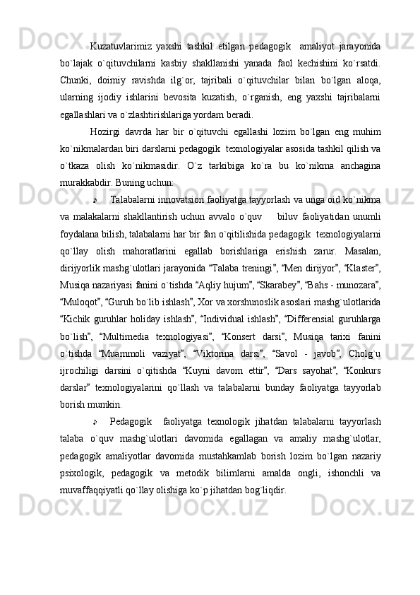 Kuzatuvlarimiz   yaxshi   tashkil   etilgan   pedagogik     amaliyot   jarayonida
bo`lajak   o`qituvchilarni   kasbiy   shakllanishi   yanada   faol   kechishini   ko`rsatdi.
Chunki,   doimiy   ravishda   ilg`or,   tajribali   o`qituvchilar   bilan   bo`lgan   aloqa,
ularning   ijodiy   ishlarini   bevosita   kuzatish,   o`rganish,   eng   yaxshi   tajribalarni
egallashlari va o`zlashtirishlariga yordam beradi. 
Hozirgi   davrda   har   bir   o`qituvchi   egallashi   lozim   bo`lgan   eng   muhim
ko`nikmalardan biri darslarni pedagogik  texnologiyalar asosida tashkil qilish va
o`tkaza   olish   ko`nikmasidir.   O`z   tarkibiga   ko`ra   bu   ko`nikma   anchagina
murakkabdir.  Buning uchun:
Talabalarni innovatsion faoliyatga tayyorlash va unga oid ko`nikma
va   malakalarni   shakllantirish   uchun   avvalo   o`quv     biluv   faoliyatidan   unumli
foydalana bilish, talabalarni har bir fan o`qitilishida pedagogik  texnologiyalarni
qo`llay   olish   mahoratlarini   egallab   borishlariga   erishish   zarur.   Masalan,
dirijyorlik mashg`ulotlari jarayonida  Talaba treningi ,  Men dirijyor ,  Klaster ,	
     
Musiqa nazariyasi fanini o`tishda  Aqliy hujum ,  Skarabey ,  Bahs - munozara ,	
     
Muloqot ,  Guruh bo`lib ishlash , Xor va xorshunoslik asoslari mashg`ulotlarida	
   
Kichik   guruhlar   holiday   ishlash ,   Individual   ishlash ,   Differensial   guruhlarga
    
bo`lish ,   Multimedia   texnologiyasi ,   Konsert   darsi ,   Musiqa   tarixi   fanini	
    
o`tishda   Muammoli   vaziyat ,   Viktorina   darsi ,   Savol   -   javob ,   Cholg`u	
     
ijrochiligi   darsini   o`qitishda   Kuyni   davom   ettir ,   Dars   sayohat ,   Konkurs	
    
darslar   texnologiyalarini   qo`llash   va   talabalarni   bunday   faoliyatga   tayyorlab	

borish mumkin. 
Pedagogik     faoliyatga   texnologik   jihatdan   talabalarni   tayyorlash
talaba   o`quv   mashg`ulotlari   davomida   egallagan   va   amaliy   mashg`ulotlar,
pedagogik   amaliyotlar   davomida   mustahkamlab   borish   lozim   bo`lgan   nazariy
psixologik,   pedagogik   va   metodik   bilimlarni   amalda   ongli,   ishonchli   va
muvaffaqqiyatli qo`llay olishiga ko`p jihatdan bog`liqdir. 