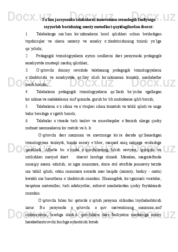 Ta`lim jarayonida talabalarni innovatsion texnologik faoliyatga
tayyorlab borishning asosiy metodlari quyidagilardan iborat:
1. Talabalarga   ma`lum   ko`nikmalarni   hosil   qilishlari   uchun   beriladigan
topshiriqlar   va   ularni   nazariy   va   amaliy   o`zlashtirishining   tizimli   yo`lga
qo`yilishi;
2. Pedagogik   texnologiyalarni   ayrim   usullarini   dars   jarayonida   pedagogik
amaliyotda mustaqil mashq qilishlari;
3. O`qituvchi   doimiy   ravishda   talabaning   pedagogik   texnologiyalarni
o`zlashtirishi   va   amaliyotda   qo`llay   olish   ko`nikmasini   kuzatib,   maslahatlar
berib borishi;
4. Talabalarni   pedagogik   texnologiyalarni   qo`llash   bo`yicha   egallagan
ko`nikma va malakalarini sinf qismida, guruh bo`lib muhokama qilib borish;
5. Talabalarni o`z ishini va o`rtoqlari ishini kuzatish va tahlil qilish va unga
baho berishga o`rgatib borish;
6. Talabalar   o`rtasida   turli   tanlov   va   musobaqalar   o`tkazish   ularga   ijodiy
mehnat namunalarini ko`rsatish va h. k.
O`qituvchi   dars   mazmuni   va   mavzusiga   ko`ra   darsda   qo`llanadigan
texnologiyani   tanlaydi,   bunda   asosiy   e`tibor,   maqsad   aniq   natijaga   erishishga
qaratiladi.   Albatta   bu   o`rinda   o`quvchilarning   bilish   saviyasi,   qiziqishi   va
intilishlari   mavjud   shart     sharoit   hisobga   olinadi.   Masalan,   magnitafonda
musiqiy   asarni   eshitish,   so`ngra   munozara,   doira   stol   atrofida   jamoaviy   tarzda
uni   tahlil   qilish,   erkin   munozara   asosida   asar   haqida   (nazariy,   badiiy   -   matn)
kerakli ma`lumotlarni o`zlashtirish mumkin. Shuningdek, ko`rgazmali vositalar,
tarqatma   materiallar,   turli   adabiyotlar,   axborot   manbalardan   ijodiy   foydalanish
mumkin.
O`qituvchi   bilan   bir   qatorda   o`qitish   jarayoni   oldindan   loyihalashtirish
zarur.   Bu   jarayonda   o qituvchi   o quv   materialining   mazmuni,sinf
 
imkoniyatini,   hisobga   oladi-o quvchilarni   dars   faoliyatini   markaziga   asosiy	

harakatlantiruvchi kuchga aylantirish kerak.   