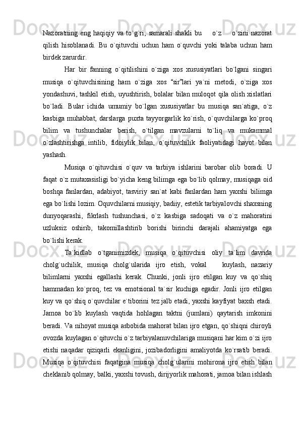 Nazoratning   eng   haqiqiy   va   to`g`ri,   samarali   shakli   bu     o`z     o`zini   nazorat 
qilish   hisoblanadi.   Bu   o`qituvchi   uchun   ham   o`quvchi   yoki   talaba   uchun   ham
birdek zarurdir. 
Har   bir   fanning   o`qitilishini   o`ziga   xos   xususiyatlari   bo`lgani   singari
musiqa   o`qituvchisining   ham   o`ziga   xos   sir lari   ya`ni   metodi,   o`ziga   xos	
 
yondashuvi, tashkil etish, uyushtirish, bolalar bilan muloqot qila olish xislatlari
bo`ladi.   Bular   ichida   umumiy   bo`lgan   xususiyatlar   bu   musiqa   san`atiga,   o`z
kasbiga   muhabbat,   darslarga   puxta   tayyorgarlik   ko`rish,   o`quvchilarga   ko`proq
bilim   va   tushunchalar   berish,   o`tilgan   mavzularni   to`liq   va   mukammal
o`zlashtirishga   intilib,   fidoiylik   bilan,   o`qituvchilik   faoliyatidagi   hayot   bilan
yashash. 
Musiqa   o`qituvchisi   o`quv   va   tarbiya   ishlarini   barobar   olib   boradi.   U
faqat o`z mutaxasisligi bo`yicha keng bilimga ega bo`lib qolmay, musiqaga oid
boshqa   fanlardan,   adabiyot,   tasviriy   san`at   kabi   fanlardan   ham   yaxshi   bilimga
ega bo`lishi lozim. Oquvchilarni musiqiy, badiiy, estetik tarbiyalovchi shaxsning
dunyoqarashi,   fikrlash   tushunchasi,   o`z   kasbiga   sadoqati   va   o`z   mahoratini
uzluksiz   oshirib,   takomillashtirib   borishi   birinchi   darajali   ahamiyatga   ega
bo`lishi kerak. 
Ta`kidlab   o`tganimizdek,   musiqa   o`qituvchisi   oliy   ta`lim   davrida
cholg`uchilik,   musiqa   cholg`ularida   ijro   etish,   vokal     kuylash,   nazariy	

bilimlarni   yaxshi   egallashi   kerak.   Chunki,   jonli   ijro   etilgan   kuy   va   qo`shiq
hammadan   ko`proq,   tez   va   emotsional   ta`sir   kuchiga   egadir.   Jonli   ijro   etilgan
kuy va qo`shiq o`quvchilar e`tiborini tez jalb etadi, yaxshi kayfiyat baxsh etadi.
Jamoa   bo`lib   kuylash   vaqtida   hohlagan   taktni   (jumlani)   qaytarish   imkonini
beradi. Va nihoyat musiqa asbobida mahorat bilan ijro etgan, qo`shiqni chiroyli
ovozda kuylagan o`qituvchi o`z tarbiyalanuvchilariga musiqani har kim o`zi ijro
etishi   naqadar   qiziqarli   ekanligini,   jozibadorligini   amaliyotda   ko`rsatib   beradi.
Musiqa   o`qituvchisi   faqatgina   musiqa   cholg`ularini   mohirona   ijro   etish   bilan
cheklanib qolmay, balki, yaxshi tovush, dirijyorlik mahorati, jamoa bilan ishlash 