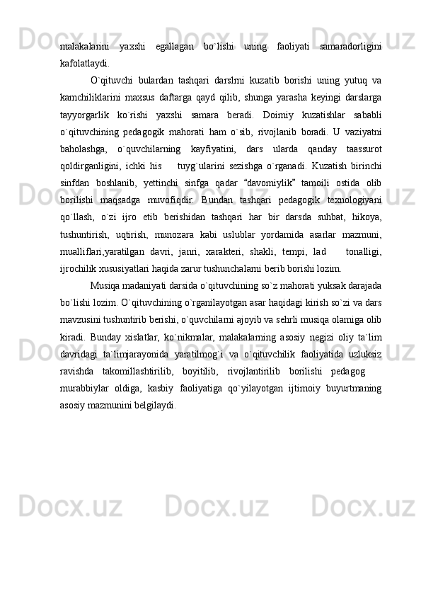 malakalarini   yaxshi   egallagan   bo`lishi   uning   faoliyati   samaradorligini
kafolatlaydi. 
O`qituvchi   bulardan   tashqari   darslrni   kuzatib   borishi   uning   yutuq   va
kamchiliklarini   maxsus   daftarga   qayd   qilib,   shunga   yarasha   keyingi   darslarga
tayyorgarlik   ko`rishi   yaxshi   samara   beradi.   Doimiy   kuzatishlar   sababli
o`qituvchining   pedagogik   mahorati   ham   o`sib,   rivojlanib   boradi.   U   vaziyatni
baholashga,   o`quvchilarning   kayfiyatini,   dars   ularda   qanday   taassurot
qoldirganligini,   ichki   his     tuyg`ularini   sezishga   o`rganadi.   Kuzatish   birinchi
sinfdan   boshlanib,   yettinchi   sinfga   qadar   davomiylik   tamoili   ostida   olib	
 
borilishi   maqsadga   muvofiqdir.   Bundan   tashqari   pedagogik   texnologiyani
qo`llash,   o`zi   ijro   etib   berishidan   tashqari   har   bir   darsda   suhbat,   hikoya,
tushuntirish,   uqtirish,   munozara   kabi   uslublar   yordamida   asarlar   mazmuni,
mualliflari,yaratilgan   davri,   janri,   xarakteri,   shakli,   tempi,   lad     tonalligi,	

ijrochilik xususiyatlari haqida zarur tushunchalarni berib borishi lozim. 
Musiqa madaniyati darsida o`qituvchining so`z mahorati yuksak darajada
bo`lishi lozim. O`qituvchining o`rganilayotgan asar haqidagi kirish so`zi va dars
mavzusini tushuntirib berishi, o`quvchilarni ajoyib va sehrli musiqa olamiga olib
kiradi.   Bunday   xislatlar,   ko`nikmalar,   malakalarning   asosiy   negizi   oliy   ta`lim
davridagi   ta`limjarayonida   yaratilmog`i   va   o`qituvchilik   faoliyatida   uzluksiz
ravishda   takomillashtirilib,   boyitilib,   rivojlantirilib   borilishi   pedagog  	

murabbiylar   oldiga,   kasbiy   faoliyatiga   qo`yilayotgan   ijtimoiy   buyurtmaning
asosiy mazmunini belgilaydi.  