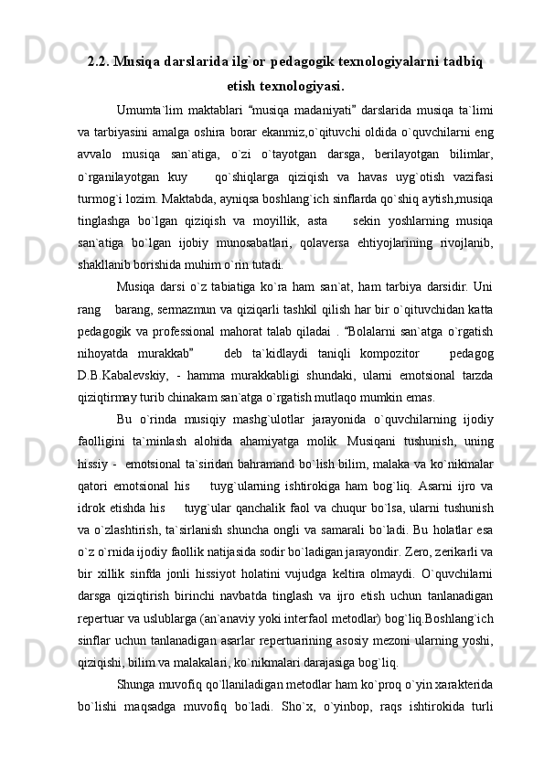 2.2. Musiqa darslarida ilg`or pedagogik texnologiyalarni tadbiq
etish texnologiyasi.
Umumta`lim   maktablari   musiqa   madaniyati   darslarida   musiqa   ta`limi 
va tarbiyasini  amalga oshira  borar  ekanmiz,o`qituvchi  oldida o`quvchilarni  eng
avvalo   musiqa   san`atiga,   o`zi   o`tayotgan   darsga,   berilayotgan   bilimlar,
o`rganilayotgan   kuy     qo`shiqlarga   qiziqish   va   havas   uyg`otish   vazifasi	

turmog`i lozim. Maktabda, ayniqsa boshlang`ich sinflarda qo`shiq aytish,musiqa
tinglashga   bo`lgan   qiziqish   va   moyillik,   asta     sekin   yoshlarning   musiqa	

san`atiga   bo`lgan   ijobiy   munosabatlari,   qolaversa   ehtiyojlarining   rivojlanib,
shakllanib borishida muhim o`rin tutadi. 
Musiqa   darsi   o`z   tabiatiga   ko`ra   ham   san`at,   ham   tarbiya   darsidir.   Uni
rang  barang, sermazmun va qiziqarli tashkil qilish har bir o`qituvchidan katta	

pedagogik   va   professional   mahorat   talab   qiladai   .   Bolalarni   san`atga   o`rgatish	

nihoyatda   murakkab     deb   ta`kidlaydi   taniqli   kompozitor     pedagog	
	 
D.B.Kabalevskiy,   -   hamma   murakkabligi   shundaki,   ularni   emotsional   tarzda
qiziqtirmay turib chinakam san`atga o`rgatish mutlaqo mumkin emas. 
Bu   o`rinda   musiqiy   mashg`ulotlar   jarayonida   o`quvchilarning   ijodiy
faolligini   ta`minlash   alohida   ahamiyatga   molik.   Musiqani   tushunish,   uning
hissiy -   emotsional  ta`siridan bahramand bo`lish bilim, malaka va ko`nikmalar
qatori   emotsional   his     tuyg`ularning   ishtirokiga   ham   bog`liq.   Asarni   ijro   va

idrok  etishda  his   tuyg`ular  qanchalik  faol  va  chuqur   bo`lsa,   ularni   tushunish	

va   o`zlashtirish,   ta`sirlanish   shuncha   ongli   va   samarali   bo`ladi.   Bu   holatlar   esa
o`z o`rnida ijodiy faollik natijasida sodir bo`ladigan jarayondir. Zero, zerikarli va
bir   xillik   sinfda   jonli   hissiyot   holatini   vujudga   keltira   olmaydi.   O`quvchilarni
darsga   qiziqtirish   birinchi   navbatda   tinglash   va   ijro   etish   uchun   tanlanadigan
repertuar va uslublarga (an`anaviy yoki interfaol metodlar) bog`liq.Boshlang`ich
sinflar  uchun   tanlanadigan  asarlar  repertuarining  asosiy  mezoni  ularning  yoshi,
qiziqishi, bilim va malakalari, ko`nikmalari darajasiga bog`liq. 
Shunga muvofiq qo`llaniladigan metodlar ham ko`proq o`yin xarakterida
bo`lishi   maqsadga   muvofiq   bo`ladi.   Sho`x,   o`yinbop,   raqs   ishtirokida   turli 