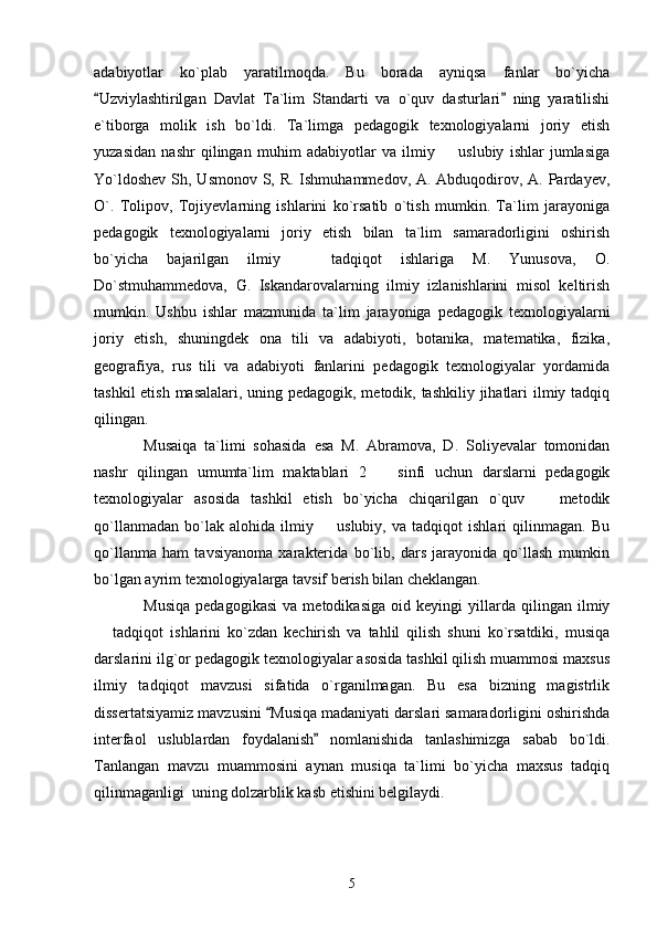 adabiyotlar   ko`plab   yaratilmoqda.   Bu   borada   ayniqsa   fanlar   bo`yicha
Uzviylashtirilgan   Davlat   Ta`lim   Standarti   va   o`quv   dasturlari   ning   yaratilishi 
e`tiborga   molik   ish   bo`ldi.   Ta`limga   pedagogik   texnologiyalarni   joriy   etish
yuzasidan   nashr   qilingan   muhim   adabiyotlar   va   ilmiy     uslubiy   ishlar   jumlasiga	

Yo`ldoshev  Sh, Usmonov S, R. Ishmuhammedov, A. Abduqodirov, A. Pardayev,
O`.   Tolipov,   Tojiyevlarning   ishlarini   ko`rsatib   o`tish   mumkin.   Ta`lim   jarayoniga
pedagogik   texnologiyalarni   joriy   etish   bilan   ta`lim   samaradorligini   oshirish
bo`yicha   bajarilgan   ilmiy     tadqiqot   ishlariga   M.   Yunusova,   O.	

Do`stmuhammedova,   G.   Iskandarovalarning   ilmiy   izlanishlarini   misol   keltirish
mumkin.   Ushbu   ishlar   mazmunida   ta`lim   jarayoniga   pedagogik   texnologiyalarni
joriy   etish,   shuningdek   ona   tili   va   adabiyoti,   botanika,   matematika,   fizika,
geografiya,   rus   tili   va   adabiyoti   fanlarini   pedagogik   texnologiyalar   yordamida
tashkil  etish masalalari, uning pedagogik, metodik, tashkiliy jihatlari  ilmiy tadqiq
qilingan. 
Musaiqa   ta`limi   sohasida   esa   M.   Abramova,   D.   Soliyevalar   tomonidan
nashr   qilingan   umumta`lim   maktablari   2     sinfi   uchun   darslarni   pedagogik	

texnologiyalar   asosida   tashkil   etish   bo`yicha   chiqarilgan   o`quv     metodik	

qo`llanmadan   bo`lak   alohida   ilmiy     uslubiy,   va   tadqiqot   ishlari   qilinmagan.   Bu	

qo`llanma   ham   tavsiyanoma   xarakterida   bo`lib,   dars   jarayonida   qo`llash   mumkin
bo`lgan ayrim texnologiyalarga tavsif berish bilan cheklangan. 
Musiqa   pedagogikasi   va   metodikasiga   oid   keyingi   yillarda   qilingan   ilmiy
  tadqiqot   ishlarini   ko`zdan   kechirish   va   tahlil   qilish   shuni   ko`rsatdiki,   musiqa	

darslarini ilg`or pedagogik texnologiyalar asosida tashkil qilish muammosi maxsus
ilmiy   tadqiqot   mavzusi   sifatida   o`rganilmagan.   Bu   esa   bizning   magistrlik
dissertatsiyamiz mavzusini  Musiqa madaniyati darslari samaradorligini oshirishda	

interfaol   uslublardan   foydalanish   nomlanishida   tanlashimizga   sabab   bo`ldi.	

Tanlangan   mavzu   muammosini   aynan   musiqa   ta`limi   bo`yicha   maxsus   tadqiq
qilinmaganligi  uning dolzarblik kasb etishini belgilaydi. 
5 
