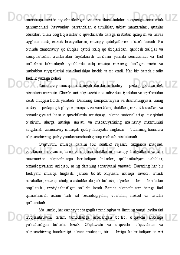 musobaqa   tarzida   uyushtiriladigan   va   tematikasi   bolalar   dunyosiga   mos   ertak
qahramonlari,   hayvonlar,   parrandalar,   o`simliklar,   tabiat   manzaralari,   qushlar
obrazlari   bilan   bog`liq   asarlar   o`quvchilarda   darsga   nisbatan   qiziqish   va   havas
uyg`ota   oladi,   estetik   hissiyotlarini,   musiqiy   qobilyatlarini   o`stirib   boradi.   Bu
o`rinda   zamonaviy   qo`shiqlar   qatori   xalq   qo`shiqlaridan,   qardosh   xalqlar   va
kompozitorlari   asarlaridan   foydalanish   darslarni   yanada   sermazmun   va   faol
bo`lishini   ta`minlaydi,   yoshlarda   xalq   musiqa   merosiga   bo`lgan   mehr   va
muhabbat   tuyg`ularini   shakllanishiga   kuchli   ta`sir   etadi.   Har   bir   darsda   ijodiy
faollik yuzaga keladi. 
Zamonaviy   musiqa   madaniyati   darslarini   badiiy     pedagogik   asar   deb
hisoblash mumkin. Chunki uni o`qituvchi o`z individual ijodidan va tajribasidan
kelib chiqqan holda yaratadi. Darsning kompozitsiyasi va dramaturgiyasi, uning
badiiy   pedagogik g`oyasi, maqsad va vazifalari, shakllari, metodik usullari va	

texnologiyalari   ham   o`quvchilarda   musiqaga,   o`quv   materiallariga   qiziqishni
o`stirish,   ularga   musiqa   san`ati   va   madaniyatining   ma`naviy   mazmunini
singdirish, zamonaviy musiqali  ijodiy faoliyatni anglashi   bularning hammasi	

o`qituvchining ijodiy yondashuvchanligining mahsuli hisoblanadi. 
O`qituvchi   musiqa   darsini   (bir   soatlik)   rejasini   tuzganda   maqsad,
vazifasini, mavzusini, turini va o`qitish shakllarini, musiqiy faoliyatlarni va ular
mazmunida   o`quvchilarga   beriladigan   bilimlar,   qo`llaniladigan   uslublar,
texnologiyalarni   aniqlab,   so`ng   darsning   senariysini   yaratadi.   Darsning   har   bir
faoliyati:   musiqa   tinglash,   jamoa   bo`lib   kuylash,   musiqa   savodi,   ritmik
harakatlar,  musiqa   cholg`u  asboblarida  jo`r  bo`lish,  o`yinlar    bir     biri  bilan	
 
bog`lanib   ,   uzviylashtirilgan   bo`lishi   kerak.   Bunda   o`quvchilarni   darsga   faol
qatnashtirish   uchun   turli   xil   texnologiyalar,   vositalar,   metod   va   usullar
qo`llaniladi. 
Ma`lumki, har qanday pedagogik texnologiya ta`limning yangi loyihasini
rivojlantiruvchi   ta`lim   tamoillariga   asoslangan   bo`lib,   o`quvchi   shaxsiga
yo`naltirilgan   bo`lishi   kerak.   O`qituvchi   va   o`quvchi,   o`quvchilar   va
o`qituvchining   hamkorligi   o`zaro   muloqot,   bir     biriga   ko`rsatadigan   ta`siri	
 