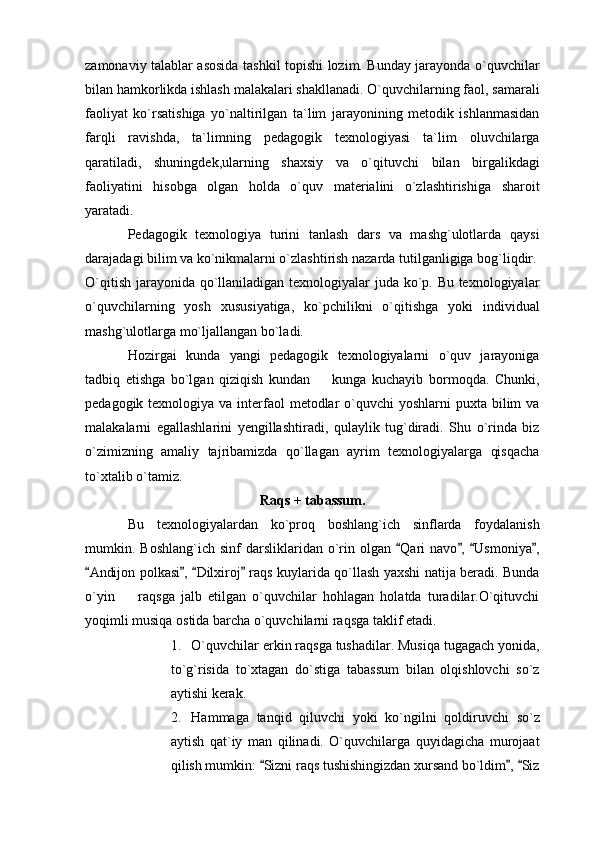 zamonaviy talablar asosida tashkil topishi lozim. Bunday jarayonda o`quvchilar
bilan hamkorlikda ishlash malakalari shakllanadi. O`quvchilarning faol, samarali
faoliyat   ko`rsatishiga   yo`naltirilgan   ta`lim   jarayonining   metodik   ishlanmasidan
farqli   ravishda,   ta`limning   pedagogik   texnologiyasi   ta`lim   oluvchilarga
qaratiladi,   shuningdek,ularning   shaxsiy   va   o`qituvchi   bilan   birgalikdagi
faoliyatini   hisobga   olgan   holda   o`quv   materialini   o`zlashtirishiga   sharoit
yaratadi. 
Pedagogik   texnologiya   turini   tanlash   dars   va   mashg`ulotlarda   qaysi
darajadagi bilim va ko`nikmalarni o`zlashtirish nazarda tutilganligiga bog`liqdir.
O`qitish jarayonida qo`llaniladigan texnologiyalar  juda ko`p. Bu texnologiyalar
o`quvchilarning   yosh   xususiyatiga,   ko`pchilikni   o`qitishga   yoki   individual
mashg`ulotlarga mo`ljallangan bo`ladi. 
Hozirgai   kunda   yangi   pedagogik   texnologiyalarni   o`quv   jarayoniga
tadbiq   etishga   bo`lgan   qiziqish   kundan     kunga   kuchayib   bormoqda.   Chunki,
pedagogik texnologiya va interfaol  metodlar  o`quvchi  yoshlarni  puxta bilim  va
malakalarni   egallashlarini   yengillashtiradi,   qulaylik   tug`diradi.   Shu   o`rinda   biz
o`zimizning   amaliy   tajribamizda   qo`llagan   ayrim   texnologiyalarga   qisqacha
to`xtalib o`tamiz. 
Raqs + tabassum.
Bu   texnologiyalardan   ko`proq   boshlang`ich   sinflarda   foydalanish
mumkin.  Boshlang`ich  sinf  darsliklaridan  o`rin  olgan   Qari   navo ,   Usmoniya ,	
   
Andijon polkasi ,  Dilxiroj  raqs kuylarida qo`llash yaxshi natija beradi. Bunda	
   
o`yin     raqsga   jalb   etilgan   o`quvchilar   hohlagan   holatda   turadilar.O`qituvchi	

yoqimli musiqa ostida barcha o`quvchilarni raqsga taklif etadi. 
1. O`quvchilar erkin raqsga tushadilar. Musiqa tugagach yonida,
to`g`risida   to`xtagan   do`stiga   tabassum   bilan   olqishlovchi   so`z
aytishi kerak. 
2. Hammaga   tanqid   qiluvchi   yoki   ko`ngilni   qoldiruvchi   so`z
aytish   qat`iy   man   qilinadi.   O`quvchilarga   quyidagicha   murojaat
qilish mumkin:  Sizni raqs tushishingizdan xursand bo`ldim ,  Siz	
   