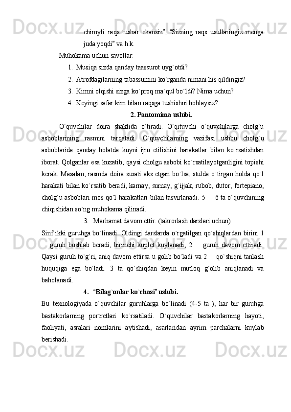 chiroyli   raqs   tushar   ekansiz ,   Sizning   raqs   usullaringiz   menga 
juda yoqdi  va h.k.	

Muhokama uchun savollar: 
1. Musiqa sizda qanday taassurot uyg`otdi?
2. Atrofdagilarning tabassumini ko`rganda nimani his qildingiz?
3. Kimni olqishi sizga ko`proq ma`qul bo`ldi? Nima uchun? 
4. Keyingi safar kim bilan raqsga tushishni hohlaysiz? 
2. Pantomima uslubi. 
O`quvchilar   doira   shaklida   o`tiradi.   O`qituvchi   o`quvchilarga   cholg`u
asboblarining   rasmini   tarqatadi.   O`quvchilarning   vazifasi   ushbu   cholg`u
asboblarida   qanday   holatda   kuyni   ijro   etilishini   harakatlar   bilan   ko`rsatishdan
iborat. Qolganlar esa kuzatib, qaysi cholgu asbobi ko`rsatilayotganligini topishi
kerak. Masalan, rasmda doira surati aks etgan bo`lsa, stulda o`tirgan holda qo`l
harakati bilan ko`rsatib beradi, karnay, surnay, g`ijjak, rubob, dutor, fortepiano,
cholg`u asboblari mos qo`l harakatlari bilan tasvirlanadi.   5   6 ta o`quvchining	

chiqishidan so`ng muhokama qilinadi.
3. Marhamat davom ettir. (takrorlash darslari uchun)
Sinf ikki guruhga bo`linadi. Oldingi darslarda o`rgatilgan qo`shiqlardan birini 1
  guruh   boshlab   beradi,   birinchi   kuplet   kuylanadi,   2     guruh   davom   ettiradi.	
 
Qaysi guruh to`g`ri, aniq davom ettirsa u golib bo`ladi va 2   qo`shiqni tanlash	

huquqiga   ega   bo`ladi.   3   ta   qo`shiqdan   keyin   mutloq   g`olib   aniqlanadi   va
baholanadi. 
4. Bilag`onlar ko`chasi  uslubi. 	
 
Bu   texnologiyada   o`quvchilar   guruhlarga   bo`linadi   (4-5   ta   ),   har   bir   guruhga
bastakorlarning   portretlari   ko`rsatiladi.   O`quvchilar   bastakorlarning   hayoti,
faoliyati,   asralari   nomlarini   aytishadi,   asarlaridan   ayrim   parchalarni   kuylab
berishadi.  