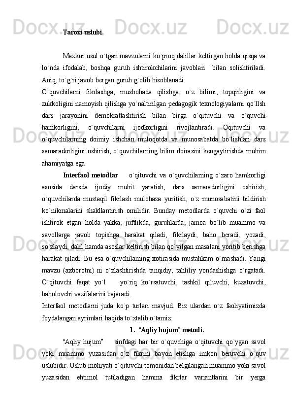 Tarozi uslubi.
Mazkur usul o`tgan mavzularni ko`proq dalillar keltirgan holda qisqa va
lo`nda   ifodalab,   boshqa   guruh   ishtirokchilarini   javoblari     bilan   solishtiriladi.
Aniq, to`g`ri javob bergan guruh g`olib hisoblanadi. 
O`quvchilarni   fikrlashga,   mushohada   qilishga,   o`z   bilimi,   topqirligini   va
zukkoligini namoyish qilishga yo`naltirilgan pedagogik texnologiyalarni qo`llsh
dars   jarayonini   demokratlashtirish   bilan   birga   o`qituvchi   va   o`quvchi
hamkorligini,   o`quvchilarni   ijodkorligini   rivojlantiradi.   Oqituvchi   va
o`quvchilarning   doimiy   ishchan   muloqotda   va   munosabatda   bo`lishlari   dars
samaradorligini oshirish, o`quvchilarning bilim  doirasini  kengaytirishda muhim
ahamiyatga ega. 
Interfaol   metodlar     o`qituvchi   va   o`quvchilarning   o`zaro   hamkorligi
asosida   darsda   ijodiy   muhit   yaratish,   dars   samaradorligini   oshirish,
o`quvchilarda   mustaqil   fikrlash   mulohaza   yuritish,   o`z   munosabatini   bildirish
ko`nikmalarini   shakllantirish   omilidir.   Bunday   metodlarda   o`quvchi   o`zi   faol
ishtirok   etgan   holda   yakka,   juftlikda,   guruhlarda,   jamoa   bo`lib   muammo   va
savollarga   javob   topishga   harakat   qiladi,   fikrlaydi,   baho   beradi,   yozadi,
so`zlaydi, dalil hamda asoslar keltirish bilan qo`yilgan masalani yoritib berishga
harakat qiladi. Bu esa o`quvchilarning xotirasida mustahkam  o`rnashadi. Yangi
mavzu   (axborotni)   ni   o`zlashtirishda   tanqidiy,   tahliliy   yondashishga   o`rgatadi.
O`qituvchi   faqat   yo`l     yo`riq   ko`rsatuvchi,   tashkil   qiluvchi,   kuzatuvchi,	

baholovchi vazifalarini bajaradi. 
Interfaol   metodlarni   juda   ko`p   turlari   mavjud.   Biz   ulardan   o`z   faoliyatimizda
foydalangan ayrimlari haqida to`xtalib o`tamiz: 
1. Aqliy hujum  metodi.	
 
Aqliy   hujum     sinfdagi   har   bir   o`quvchiga   o`qituvchi   qo`ygan   savol	
 	
yoki   muammo   yuzasidan   o`z   fikrini   bayon   etishga   imkon   beruvchi   o`quv
uslubidir. Uslub mohiyati o`qituvchi tomonidan belgilangan muammo yoki savol
yuzasidan   ehtimol   tutiladigan   hamma   fikrlar   variantlarini   bir   yerga 