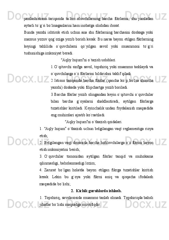 jamlashistisno   tariqasida   ta`lim   oluvchilarning   barcha   fikrlarini,   shu   jumladan
aytarli to`g`ri bo`lmaganlarini ham inobatga olishdan iborat. 
Bunda   yaxshi   ishtirok   etish   uchun   ana   shu   fikrlarning   barchasini   doskaga   yoki
maxsus yozuv qog`oziga yozib borish kerak. Bu narsa bayon etilgan fikrlarning
keyingi   tahlilida   o`quvchilarni   qo`yilgan   savol   yoki   muammoni   to`g`ri
tushunishiga imkoniyat beradi.
Aqliy hujum ni o`tazish uslublari. 
1. O`qituvchi sinfga savol, topshiriq yoki muammo tashlaydi va
o`quvchilarga o`z fikrlarini bildirishni taklif qiladi. 
2. Istisno  tariqasida   barcha  fikrlar  (qancha  ko`p bo`lsa  shuncha
yaxshi) doskada yoki filipchartga yozib boriladi. 
3. Barcha fikrlar yozib olingandan keyin o`qituvchi o`quvchilar
bilan   barcha   g`oyalarni   shakllantiradi,   aytilgan   fikrlarga
tuzatishlar kiritiladi. Keyinchalik undan foydalanish maqsadida
eng muhimlari ajratib ko`rsatiladi. 
Aqliy hujum ni o`tkazish qoidalari.	
 
1. Aqly  hujum   o`tkazish  uchun  belgilangan   vaqt   reglamentiga   rioya	
 
etish;
2. Belgilangan vaqt doirasida barcha hohlovchilarga o`z fikrini bayon
etish imkoniyatini berish;
3. O`quvchilar   tomonidan   aytilgan   fikrlar   tanqid   va   muhokama
qilinmasligi, baholanmasligi lozim;
4. Zarurat   bo`lgan   holatda   bayon   etilgan   fikrga   tuzatishlar   kiritish
kerak.   Lekin   bu   g`oya   yoki   fikrni   aniq   va   qisqacha   ifodalash
maqsadida bo`lishi; 
2. Kichik guruhlarda ishlash.
1. Topshiriq, savolasosida muammo tanlab olinadi. Topshiriqda bahsli
jihatlar bo`lishi maqsadga muvofiqdir. 
