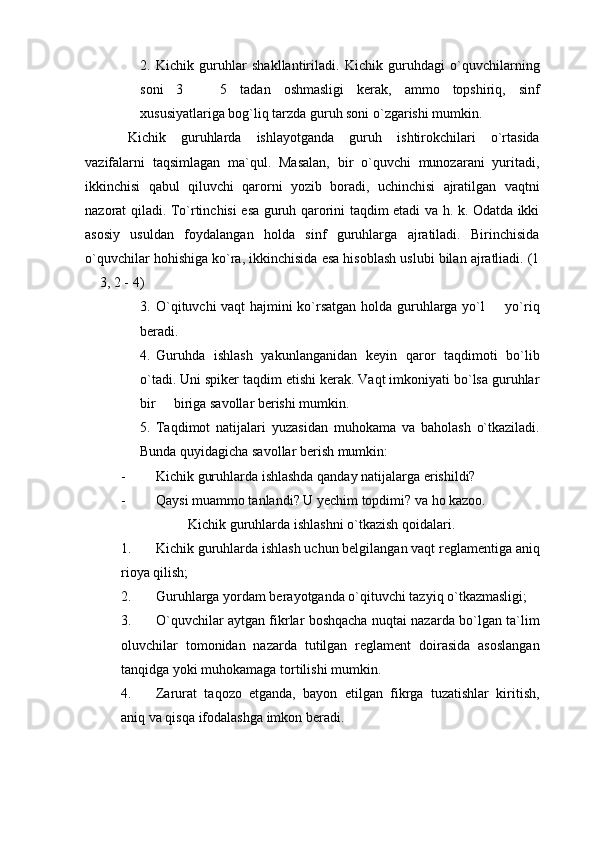 2. Kichik   guruhlar   shakllantiriladi.   Kichik   guruhdagi   o`quvchilarning
soni   3     5   tadan   oshmasligi   kerak,   ammo   topshiriq,   sinf
xususiyatlariga bog`liq tarzda guruh soni o`zgarishi mumkin. 
Kichik   guruhlarda   ishlayotganda   guruh   ishtirokchilari   o`rtasida
vazifalarni   taqsimlagan   ma`qul.   Masalan,   bir   o`quvchi   munozarani   yuritadi,
ikkinchisi   qabul   qiluvchi   qarorni   yozib   boradi,   uchinchisi   ajratilgan   vaqtni
nazorat qiladi. To`rtinchisi esa guruh qarorini taqdim etadi va h. k. Odatda ikki
asosiy   usuldan   foydalangan   holda   sinf   guruhlarga   ajratiladi.   Birinchisida
o`quvchilar hohishiga ko`ra, ikkinchisida esa hisoblash uslubi bilan ajratliadi. (1
 3, 2 - 4)	

3. O`qituvchi vaqt hajmini ko`rsatgan holda guruhlarga yo`l   yo`riq	

beradi. 
4. Guruhda   ishlash   yakunlanganidan   keyin   qaror   taqdimoti   bo`lib
o`tadi. Uni spiker taqdim etishi kerak. Vaqt imkoniyati bo`lsa guruhlar
bir   biriga savollar berishi mumkin. 	

5. Taqdimot   natijalari   yuzasidan   muhokama   va   baholash   o`tkaziladi.
Bunda quyidagicha savollar berish mumkin: 
- Kichik guruhlarda ishlashda qanday natijalarga erishildi? 
- Qaysi muammo tanlandi? U yechim topdimi? va ho kazoo.
Kichik guruhlarda ishlashni o`tkazish qoidalari.
1. Kichik guruhlarda ishlash uchun belgilangan vaqt reglamentiga aniq
rioya qilish; 
2. Guruhlarga yordam berayotganda o`qituvchi tazyiq o`tkazmasligi;
3. O`quvchilar aytgan fikrlar boshqacha nuqtai nazarda bo`lgan ta`lim
oluvchilar   tomonidan   nazarda   tutilgan   reglament   doirasida   asoslangan
tanqidga yoki muhokamaga tortilishi mumkin. 
4. Zarurat   taqozo   etganda,   bayon   etilgan   fikrga   tuzatishlar   kiritish,
aniq va qisqa ifodalashga imkon beradi.  