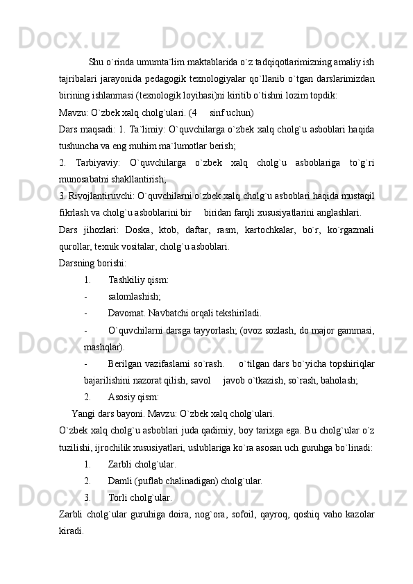 Shu o`rinda umumta`lim maktablarida o`z tadqiqotlarimizning amaliy ish
tajribalari   jarayonida   pedagogik   texnologiyalar   qo`llanib   o`tgan   darslarimizdan
birining ishlanmasi (texnologik loyihasi)ni kiritib o`tishni lozim topdik: 
Mavzu: O`zbek xalq cholg`ulari. (4   sinf uchun) 
Dars maqsadi: 1. Ta`limiy: O`quvchilarga o`zbek xalq cholg`u asboblari haqida
tushuncha va eng muhim ma`lumotlar berish; 
2.   Tarbiyaviy:   O`quvchilarga   o`zbek   xalq   cholg`u   asboblariga   to`g`ri
munosabatni shakllantirish; 
3. Rivojlantiruvchi: O`quvchilarni o`zbek xalq cholg`u asboblari haqida mustaqil
fikrlash va cholg`u asboblarini bir   biridan farqli xususiyatlarini anglashlari. 

Dars   jihozlari:   Doska,   ktob,   daftar,   rasm,   kartochkalar,   bo`r,   ko`rgazmali
qurollar, texnik vositalar, cholg`u asboblari.
Darsning borishi: 
1. Tashkiliy qism: 
- salomlashish; 
- Davomat. Navbatchi orqali tekshiriladi. 
- O`quvchilarni darsga tayyorlash; (ovoz sozlash, do major gammasi,
mashqlar).
- Berilgan  vazifaslarni  so`rash.    o`tilgan  dars  bo`yicha  topshiriqlar	

bajarilishini nazorat qilish, savol   javob o`tkazish, so`rash, baholash; 	

2. Asosiy qism: 
Yangi dars bayoni. Mavzu: O`zbek xalq cholg`ulari. 
O`zbek xalq cholg`u asboblari juda qadimiy, boy tarixga ega. Bu cholg`ular o`z
tuzilishi, ijrochilik xususiyatlari, uslublariga ko`ra asosan uch guruhga bo`linadi:
1. Zarbli cholg`ular.
2. Damli (puflab chalinadigan) cholg`ular.
3. Torli cholg`ular. 
Zarbli   cholg`ular   guruhiga   doira,   nog`ora,   sofoil,   qayroq,   qoshiq   vaho   kazolar
kiradi.   