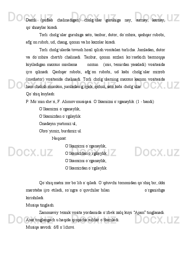 Damli   (puflab   chalinadigan)   cholg`ular   guruhiga   nay,   surnay,   karnay,
qo`shnaylar kiradi. 
Torli   cholg`ular  guruhiga  sato,  tanbur,  dutor,  do`mbira,   qashqar  rubobi,
afg`on rubob, ud, chang, qonun va ho kazolar kiradi. 
Torli cholg`ularda tovush hosil qilish vositalari turlicha. Jumladan, dutor
va   do`mbira   chertib   chalinadi.   Tanbur,   qonun   sozlari   ko`rsatkich   barmoqqa
kiyiladigan   maxsus   moslama     noxun   (mis,   temirdan   yasaladi)   vositasida  
ijro   qilinadi.   Qashqar   rubobi,   afg`on   rubobi,   ud   kabi   cholg`ular   mizrob
(mediator)   vositasida   chalinadi.   Torli   cholg`ularning   maxsus   kamon   vositasida
ham chalish mumkin, jumladan g`ijjak, qobuz, sato kabi cholg`ular. 
Qo`shiq kuylash: 
P. Mo`min she`ri, F. Alimov musiqasi.  O`lkamizni o`rganaylik. (1 - bandi) 
O`lkamizni o`rganaylik, 
O`lkamizdan o`rgilaylik. 
Onadayin yurtimiz ul, 
Obro`yimiz, burdimiz ul. 
Naqorat:
O`lkamizni o`rganaylik, 
O`lkamizdan o`rgilaylik. 
O`lkamizni o`rganaylik, 
O`lkamizdan o`rgilaylik. 
Qo`shiq matni xor bo`lib o`qiladi. O`qituvchi tomonidan qo`shiq bir, ikki
marotaba   ijro   etiladi,   so`ngra   o`quvchilar   bilan                                         o`rganishga
kirishiladi. 
Musiqa tinglash. 
Zamonaviy texnik vosita yordamida o`zbek xalq kuyi  Ajam  tinglanadi.	
 
Asar tinglangach u haqida qisqacha suhbat o`tkaziladi. 
Musiqa savodi: 6/8 o`lchovi.  