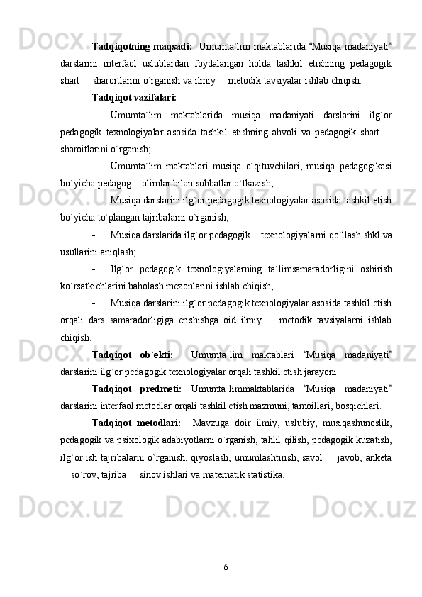 Tadqiqotning maqsadi:    Umumta`lim maktablarida  Musiqa madaniyati 
darslarini   interfaol   uslublardan   foydalangan   holda   tashkil   etishning   pedagogik
shart   sharoitlarini o`rganish va ilmiy   metodik tavsiyalar ishlab chiqish. 	
 
Tadqiqot vazifalari:  
- Umumta`lim   maktablarida   musiqa   madaniyati   darslarini   ilg`or
pedagogik   texnologiyalar   asosida   tashkil   etishning   ahvoli   va   pedagogik   shart  	

sharoitlarini o`rganish; 
- Umumta`lim   maktablari   musiqa   o`qituvchilari,   musiqa   pedagogikasi
bo`yicha pedagog -  olimlar bilan suhbatlar o`tkazish; 
- Musiqa darslarini ilg`or pedagogik texnologiyalar asosida tashkil etish
bo`yicha to`plangan tajribalarni o`rganish; 
- Musiqa darslarida ilg`or pedagogik texnologiyalarni qo`llash shkl va
usullarini aniqlash; 
- Ilg`or   pedagogik   texnologiyalarning   ta`limsamaradorligini   oshirish
ko`rsatkichlarini baholash mezonlarini ishlab chiqish; 
- Musiqa darslarini ilg`or pedagogik texnologiyalar asosida tashkil etish
orqali   dars   samaradorligiga   erishishga   oid   ilmiy     metodik   tavsiyalarni   ishlab	

chiqish. 
Tadqiqot   ob`ekti:     Umumta`lim   maktablari   Musiqa   madaniyati	
 
darslarini ilg`or pedagogik texnologiyalar orqali tashkil etish jarayoni. 
Tadqiqot   predmeti:   Umumta`limmaktablarida   Musiqa   madaniyati
 
darslarini interfaol metodlar orqali tashkil etish mazmuni, tamoillari, bosqichlari. 
Tadqiqot   metodlari:     Mavzuga   doir   ilmiy,   uslubiy,   musiqashunoslik,
pedagogik va psixologik adabiyotlarni o`rganish, tahlil qilish, pedagogik kuzatish,
ilg`or ish tajribalarni  o`rganish, qiyoslash,  umumlashtirish, savol    javob, anketa	

 so`rov, tajriba   sinov ishlari va matematik statistika. 	
 
6 