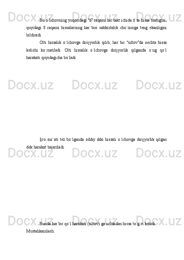 Bu o`lchovning yuqoridagi  6  raqami bir takt ichida 6 ta hissa borligini, 
quyidagi   8   raqami   hissalarning   har   biri   sakkiztalik   cho`zimga   teng   ekanligini
bildiradi. 
Olti   hissalik   o`lchovga   dirijyorlik   qilib,   har   bir   siltov da   nechta   hissa	
 
kelishi   ko`rsatiladi.   Olti   hissalik   o`lchovga   dirijyorlik   qilganda   o`ng   qo`l
harakati quyidagicha bo`ladi: 
Ijro   sur`ati   tez   bo`lganda   oddiy   ikki   hissali   o`lchovga   dirijyorlik   qilgan
dek harakat bajariladi: 
Bunda har bir qo`l harakati (siltov) ga uchtadan hissa to`g`ri keladi.
Mustahkamlash:  