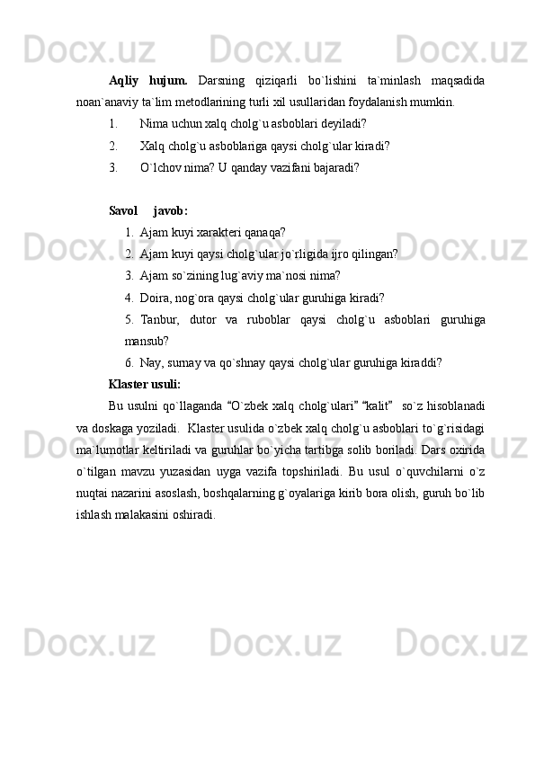 Aqliy   hujum.   Darsning   qiziqarli   bo`lishini   ta`minlash   maqsadida
noan`anaviy ta`lim metodlarining turli xil usullaridan foydalanish mumkin. 
1. Nima uchun xalq cholg`u asboblari deyiladi? 
2. Xalq cholg`u asboblariga qaysi cholg`ular kiradi? 
3. O`lchov nima? U qanday vazifani bajaradi? 
Savol   javob: 
1. Ajam kuyi xarakteri qanaqa? 
2. Ajam kuyi qaysi cholg`ular jo`rligida ijro qilingan? 
3. Ajam so`zining lug`aviy ma`nosi nima? 
4. Doira, nog`ora qaysi cholg`ular guruhiga kiradi? 
5. Tanbur,   dutor   va   ruboblar   qaysi   cholg`u   asboblari   guruhiga
mansub? 
6. Nay, surnay va qo`shnay qaysi cholg`ular guruhiga kiraddi? 
Klaster usuli: 
Bu   usulni   qo`llaganda   O`zbek   xalq   cholg`ulari   kalit     so`z   hisoblanadi	
   
va doskaga yoziladi.  Klaster usulida o`zbek xalq cholg`u asboblari to`g`risidagi
ma`lumotlar keltiriladi va guruhlar bo`yicha tartibga solib boriladi. Dars oxirida
o`tilgan   mavzu   yuzasidan   uyga   vazifa   topshiriladi.   Bu   usul   o`quvchilarni   o`z
nuqtai nazarini asoslash, boshqalarning g`oyalariga kirib bora olish, guruh bo`lib
ishlash malakasini oshiradi. 