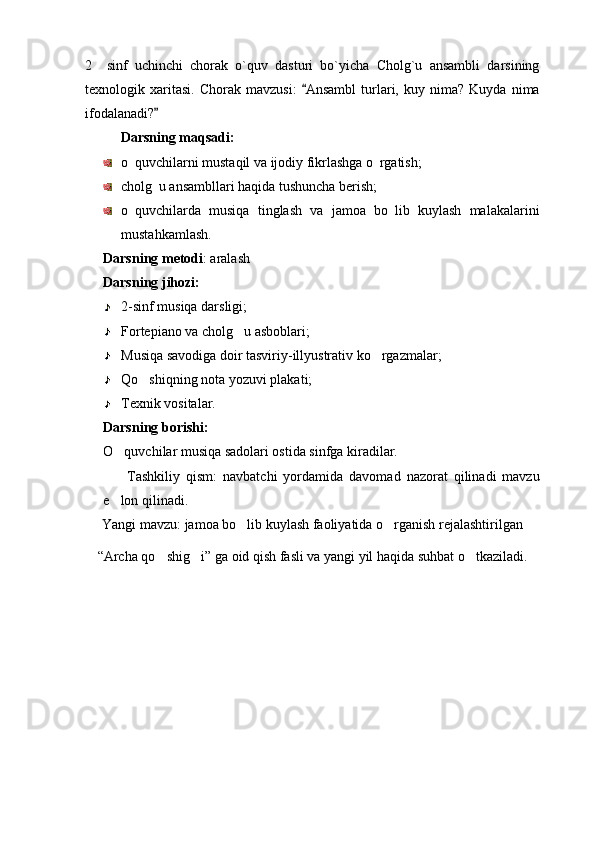 2     sinf   uchinchi   chorak   o`quv   dasturi   bo`yicha   Cholg`u   ansambli   darsining  
texnologik  xaritasi.   Chorak   mavzusi:   Ansambl   turlari,   kuy  nima?   Kuyda   nima	

ifodalanadi?  	

Darsning maqsadi: 
o quvchilarni mustaqil va ijodiy fikrlashga o rgatish;	
 
cholg u ansambllari haqida tushuncha berish;	

o quvchilarda   musiqa   tinglash   va   jamoa   bo lib   kuylash   malakalarini	
 
mustahkamlash.
Darsning metodi : aralash 
Darsning jihozi: 
2-sinf musiqa darsligi;
Fortepiano va cholg u asboblari;	

Musiqa savodiga doir tasviriy-illyustrativ ko rgazmalar;	

Qo shiqning nota yozuvi plakati;	

Texnik vositalar.
Darsning borishi: 
O quvchilar musiqa sadolari ostida sinfga kiradilar. 	

        Tashkiliy   qism:   navbatchi   yordamida   davomad   nazorat   qilinadi   mavzu
e lon qilinadi. 

Yangi mavzu: jamoa bo lib kuylash faoliyatida o rganish rejalashtirilgan	
 
“ Archa qo shig i	
  ”  ga oid qish fasli va yangi yil haqida suhbat o tkaziladi.	 