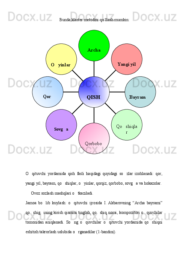  Bunda,klaster metodini qo`llash mumkin:
 
O qituvchi   yordamida   qish   fasli   haqidagi   quyidagi   so zlar   izohlanadi:   qor, 
yangi yil, bayram, qo shiqlar, o yinlar, qorqiz, qorbobo, sovg a va hokazolar.	
  
Ovoz sozlash mashqlari o tkaziladi. 	

Jamoa   bo lib   kuylash:   o qituvchi   ijrosida   I.   Akbarovning  	
  “ Archa   bayrami ”
qo shig ining kirish qismini tinglab, qo shiq nomi, kompozitori o quvchilar	
   
tomonidan   aniqlanadi.   So ng   o quvchilar   o qituvchi   yordamida   qo shiqni	
   
eshitish takrorlash uslubida o rganadilar (1-bandini). 	
 O yinlar 	

Qor 
Sovg a	

Qorbobo  Qo shiqla	
r     
     
Bayram Yangi yilArcha
    
       QISH 