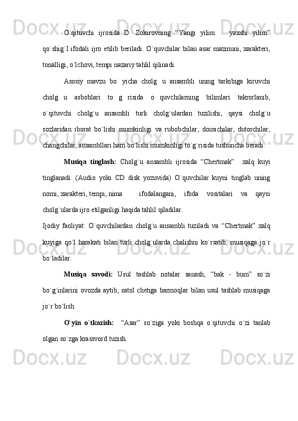O`qituvchi   ijrosida   D.   Zokirovning   “ Yangi   yilim     yaxshi   yilim ”
qo`shig`I   ifodali   ijro  etilib   beriladi.   O`quvchilar   bilan  asar   mazmuni,   xarakteri,
tonalligi, o`lchovi, tempi nazariy tahlil qilinadi. 
Asosiy   mavzu   bo yicha   cholg u   ansambli   uning   tarkibiga   kiruvchi	
 
cholg u   asboblari   to g risida   o quvchilarning   bilimlari   takrorlanib,	
   
o`qituvchi   cholg`u   ansambli   turli   cholg`ulardan   tuzilishi,   qaysi   cholg`u
sozlaridan   iborat   bo`lishi   mumkinligi   va   rubobchilar,   doirachilar,   dutorchilar,
changchilar, ansambllari ham bo`lishi mumkinligi to`g`risida tushuncha beradi. 
Musiqa   tinglash:   Cholg`u   ansambli   ijrosida   “ Chertmak ”     xalq   kuyi
tinglanadi.   (Audio   yoki   CD   disk   yozuvida)   O`quvchilar   kuyni   tinglab   uning
nomi, xarakteri, tempi, nima   ifodalangani,   ifoda   vositalari   va   qaysi
cholg`ularda ijro etilganligi haqida tahlil qiladilar. 
Ijodiy   faoliyat:   O`quvchilardan   cholg`u   ansambli   tuziladi   va   “ Chertmak ”   xalq
kuyiga   qo`l   harakati   bilan   turli   cholg`ularda   chalishni   ko`rsatib,   musiqaga   jo`r
bo`ladilar. 
Musiqa   savodi:   Usul   tashlab   notalar   sanash,   “ bak   -   bum ”   so`zi
bo`g`inlarini  ovozda aytib, satol  chetiga barmoqlar bilan usul  tashlab musiqaga
jo`r bo`lish.
O`yin   o`tkazish:     “ Asar ”   so`ziga   yoki   boshqa   o`qituvchi   o`zi   tanlab
olgan so`zga krassvord tuzish.  