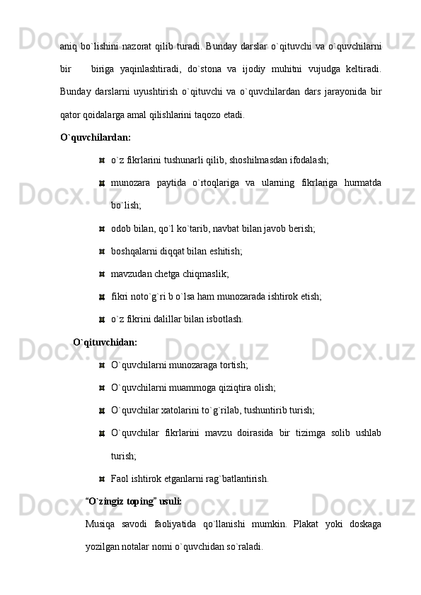 aniq   bo`lishini   nazorat   qilib   turadi.   Bunday   darslar   o`qituvchi   va   o`quvchilarni
bir     biriga   yaqinlashtiradi,   do`stona   va   ijodiy   muhitni   vujudga   keltiradi.
Bunday   darslarni   uyushtirish   o`qituvchi   va   o`quvchilardan   dars   jarayonida   bir
qator qoidalarga amal qilishlarini taqozo etadi.
O`quvchilardan: 
o`z fikrlarini tushunarli qilib, shoshilmasdan ifodalash; 
munozara   paytida   o`rtoqlariga   va   ularning   fikrlariga   hurmatda
bo`lish; 
odob bilan, qo`l ko`tarib, navbat bilan javob berish; 
boshqalarni diqqat bilan eshitish;
mavzudan chetga chiqmaslik;
fikri noto`g`ri b o`lsa ham munozarada ishtirok etish;
o`z fikrini dalillar bilan isbotlash.
O`qituvchidan: 
O`quvchilarni munozaraga tortish;
O`quvchilarni muammoga qiziqtira olish; 
O`quvchilar xatolarini to`g`rilab, tushuntirib turish;
O`quvchilar   fikrlarini   mavzu   doirasida   bir   tizimga   solib   ushlab
turish; 
Faol ishtirok etganlarni rag`batlantirish.
O`zingiz toping  usuli: 	
 
Musiqa   savodi   faoliyatida   qo`llanishi   mumkin.   Plakat   yoki   doskaga
yozilgan notalar nomi o`quvchidan so`raladi.  