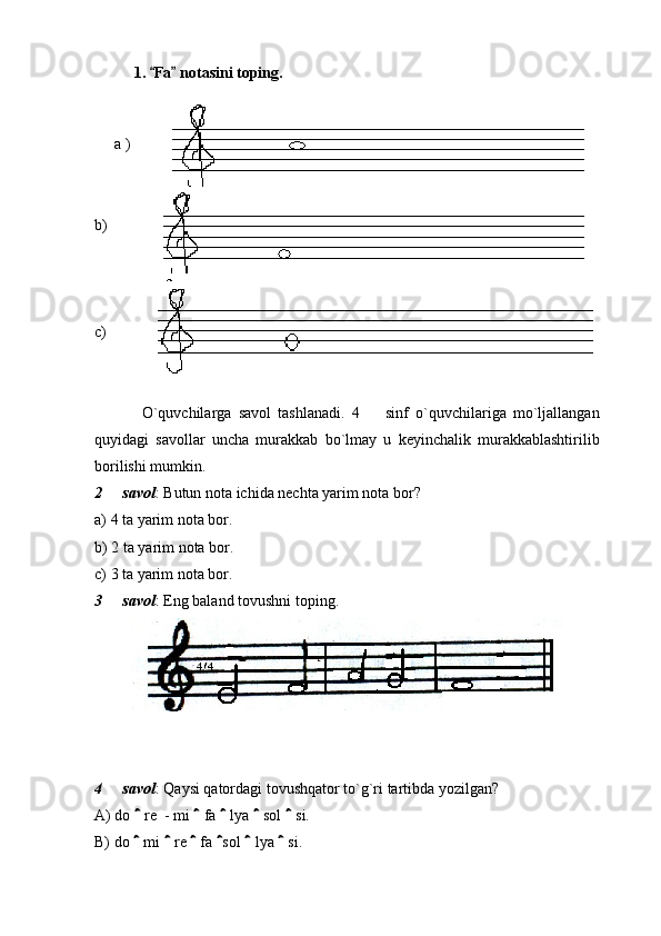 1.  Fa  notasini toping.       
   
a )
b)
c)
O`quvchilarga   savol   tashlanadi.   4     sinf   o`quvchilariga   mo`ljallangan	

quyidagi   savollar   uncha   murakkab   bo`lmay   u   keyinchalik   murakkablashtirilib
borilishi mumkin. 
2   savol	
 : Butun nota ichida nechta yarim nota bor? 
a) 4 ta yarim nota bor. 
b) 2 ta yarim nota bor. 
c) 3 ta yarim nota bor. 
3   savol
 : Eng baland tovushni toping. 
 
4   savol
 : Qaysi qatordagi tovushqator to`g`ri tartibda yozilgan? 
A) do   re  - mi   fa   lya   sol   si. 	
    
B) do   mi   re   fa  sol   lya   si. 
      
