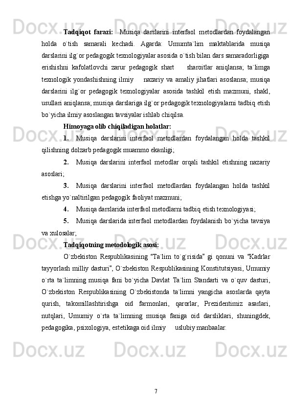 Tadqiqot   farazi:     Musiqa   darslarini   interfaol   metodlardan   foydalangan
holda   o`tish   samarali   kechadi.   Agarda:   Umumta`lim   maktablarida   musiqa
darslarini ilg`or pedagogik texnologiyalar asosida o`tish bilan dars samaradorligiga
erishishni   kafolatlovchi   zarur   pedagogik   shart     sharoitlar   aniqlansa;   ta`limga
texnologik   yondashishning   ilmiy     nazariy   va   amaliy   jihatlari   asoslansa;   musiqa	

darslarini   ilg`or   pedagogik   texnologiyalar   asosida   tashkil   etish   mazmuni,   shakl,
usullari aniqlansa; musiqa darslariga ilg`or pedagogik texnologiyalarni tadbiq etish
bo`yicha ilmiy asoslangan tavsiyalar ishlab chiqilsa. 
Himoyaga olib chiqiladigan holatlar:   
1. Musiqa   darslarini   interfaol   metodlardan   foydalangan   holda   tashkil
qilishning dolzarb pedagogik muammo ekanligi; 
2. Musiqa   darslarini   interfaol   metodlar   orqali   tashkil   etishning   nazariy
asoslari; 
3. Musiqa   darslarini   interfaol   metodlardan   foydalangan   holda   tashkil
etishga yo`naltirilgan pedagogik faoliyat mazmuni; 
4. Musiqa darslarida interfaol metodlarni tadbiq etish texnologiyasi; 
5. Musiqa darslarida interfaol metodlardan foydalanish bo`yicha tavsiya
va xulosalar; 
Tadqiqotning metodologik asosi: 
O`zbekiston   Respublikasining   Ta`lim   to`g`risida   gi   qonuni   va   Kadrlar	
  
tayyorlash milliy dasturi , O`zbekiston Respublikasining Konstitutsiyasi, Umumiy	

o`rta   ta`limning   musiqa   fani   bo`yicha   Davlat   Ta`lim   Standarti   va   o`quv   dasturi,
O`zbekiston   Respublikasining   O`zbekistonda   ta`limni   yangicha   asoslarda   qayta
qurish,   takomillashtirishga   oid   farmonlari,   qarorlar,   Prezidentimiz   asarlari,
nutqlari,   Umumiy   o`rta   ta`limning   musiqa   faniga   oid   darsliklari,   shuningdek,
pedagogika, psixologiya, estetikaga oid ilmiy   uslubiy manbaalar. 	

7 